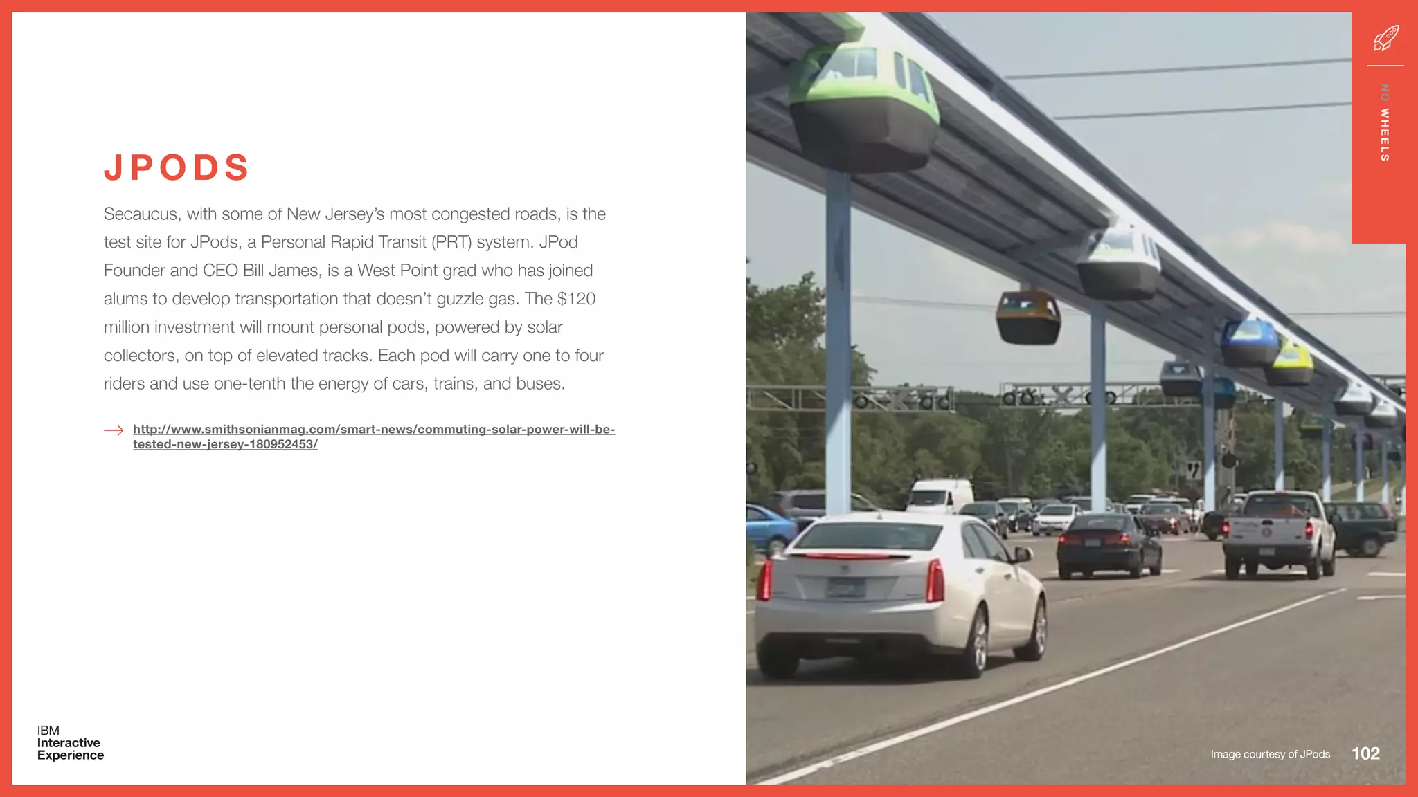 Secaucus, with some of New Jersey’s most congested roads, is the
test site for JPods, a Personal Rapid Transit (PRT) system. JPod
Founder and CEO Bill James, is a West Point grad who has joined
alums to develop transportation that doesn’t guzzle gas. The $120
million investment will mount personal pods, powered by solar
collectors, on top of elevated tracks. Each pod will carry one to four
riders and use one-tenth the energy of cars, trains, and buses.
J P O D S
102
NOWHEELS
http://www.smithsonianmag.com/smart-news/commuting-solar-power-will-be-
tested-new-jersey-180952453/
Image courtesy of JPods
 