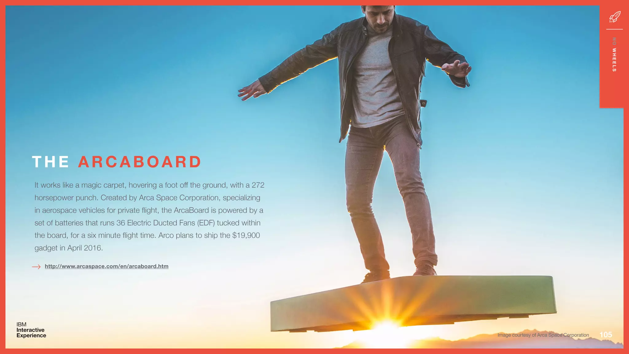 T H E A R C A B O A R D
105
NOWHEELS
http://www.arcaspace.com/en/arcaboard.htm
Image courtesy of Arca Space Corporation
It works like a magic carpet, hovering a foot off the ground, with a 272
horsepower punch. Created by Arca Space Corporation, specializing
in aerospace vehicles for private flight, the ArcaBoard is powered by a
set of batteries that runs 36 Electric Ducted Fans (EDF) tucked within
the board, for a six minute flight time. Arco plans to ship the $19,900
gadget in April 2016.
 