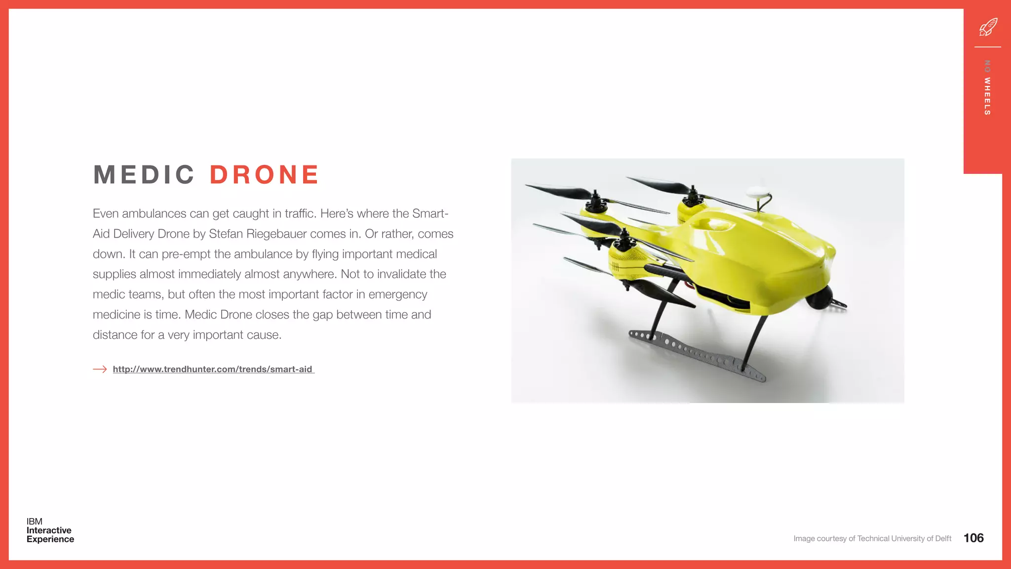 Even ambulances can get caught in traffic. Here’s where the Smart-
Aid Delivery Drone by Stefan Riegebauer comes in. Or rather, comes
down. It can pre-empt the ambulance by flying important medical
supplies almost immediately almost anywhere. Not to invalidate the
medic teams, but often the most important factor in emergency
medicine is time. Medic Drone closes the gap between time and
distance for a very important cause.
M E D I C D R O N E
http://www.trendhunter.com/trends/smart-aid
106
NOWHEELS
Image courtesy of Technical University of Delft
 