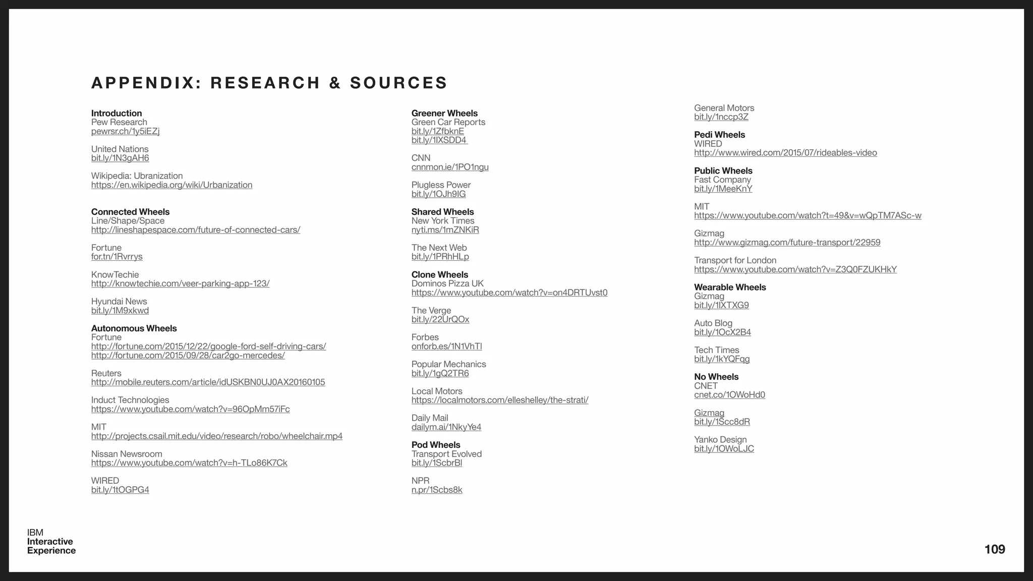 109
A P P E N D I X : R E S E A R C H & S O U R C E S
Introduction
Pew Research
pewrsr.ch/1y5iEZj
United Nations
bit.ly/1N3gAH6
Wikipedia: Ubranization
https://en.wikipedia.org/wiki/Urbanization
Connected Wheels
Line/Shape/Space
http://lineshapespace.com/future-of-connected-cars/
Fortune
for.tn/1Rvrrys
KnowTechie
http://knowtechie.com/veer-parking-app-123/
Hyundai News
bit.ly/1M9xkwd
Autonomous Wheels
Fortune
http://fortune.com/2015/12/22/google-ford-self-driving-cars/
http://fortune.com/2015/09/28/car2go-mercedes/
Reuters
http://mobile.reuters.com/article/idUSKBN0UJ0AX20160105
Induct Technologies
https://www.youtube.com/watch?v=96OpMm57iFc
MIT
http://projects.csail.mit.edu/video/research/robo/wheelchair.mp4
Nissan Newsroom
https://www.youtube.com/watch?v=h-TLo86K7Ck
WIRED
bit.ly/1tOGPG4
Greener Wheels
Green Car Reports
bit.ly/1ZfbknE
bit.ly/1IXSDD4
CNN
cnnmon.ie/1PO1ngu
Plugless Power
bit.ly/1OJh9IG
Shared Wheels
New York Times
nyti.ms/1mZNKiR
The Next Web
bit.ly/1PRhHLp
Clone Wheels
Dominos Pizza UK
https://www.youtube.com/watch?v=on4DRTUvst0
The Verge
bit.ly/22UrQOx
Forbes
onforb.es/1N1VhTl
Popular Mechanics
bit.ly/1gQ2TR6
Local Motors
https://localmotors.com/elleshelley/the-strati/
Daily Mail
dailym.ai/1NkyYe4
Pod Wheels
Transport Evolved
bit.ly/1ScbrBl
NPR
n.pr/1Scbs8k
General Motors
bit.ly/1nccp3Z
Pedi Wheels
WIRED
http://www.wired.com/2015/07/rideables-video
Public Wheels
Fast Company
bit.ly/1MeeKnY
MIT
https://www.youtube.com/watch?t=49&v=wQpTM7ASc-w
Gizmag
http://www.gizmag.com/future-transport/22959
Transport for London
https://www.youtube.com/watch?v=Z3Q0FZUKHkY
Wearable Wheels
Gizmag
bit.ly/1IXTXG9
Auto Blog
bit.ly/1OcX2B4
Tech Times
bit.ly/1kYQFqg
No Wheels
CNET
cnet.co/1OWoHd0
Gizmag
bit.ly/1Scc8dR
Yanko Design
bit.ly/1OWoLJC
 