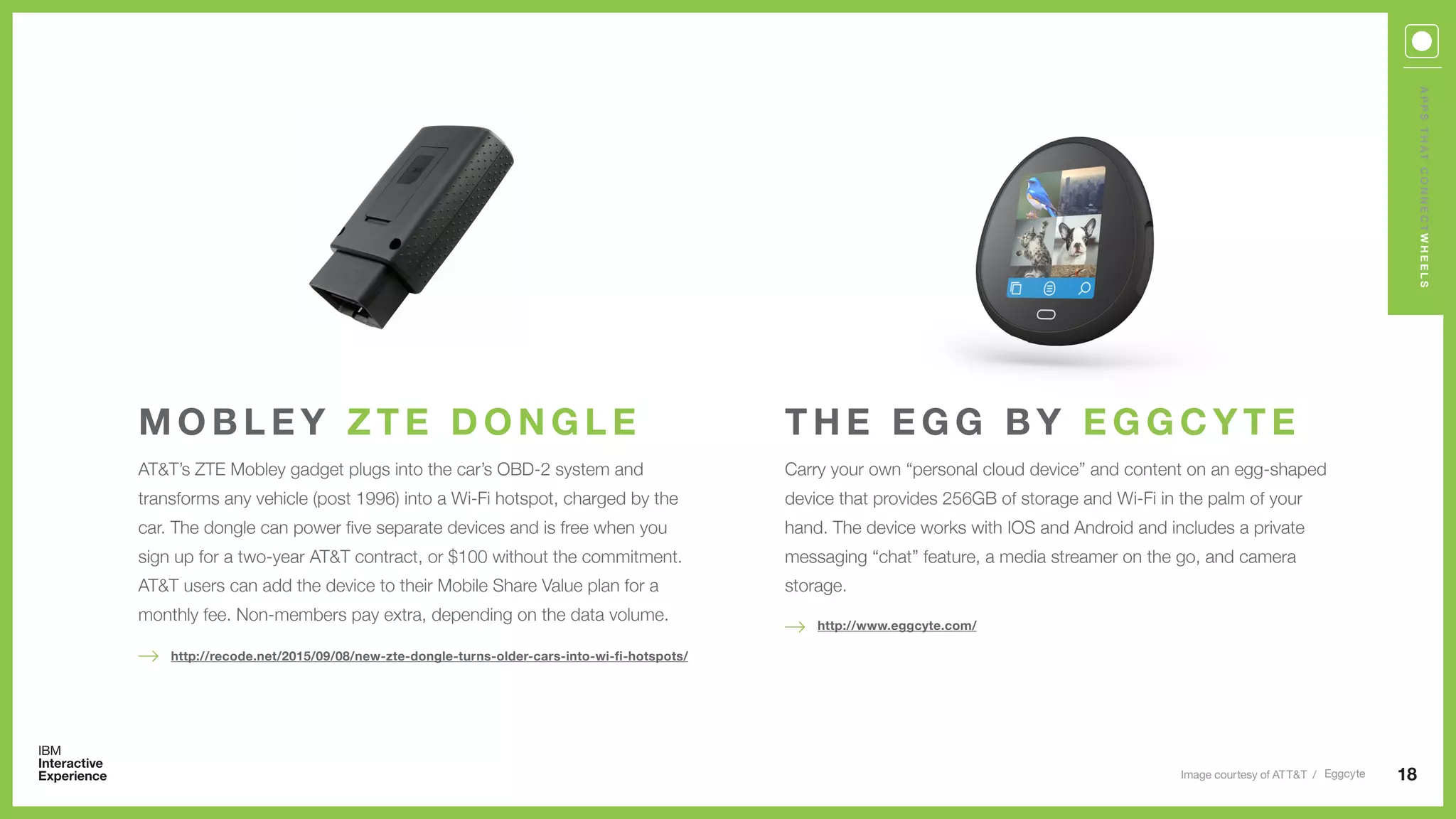 AT&T’s ZTE Mobley gadget plugs into the car’s OBD-2 system and
transforms any vehicle (post 1996) into a Wi-Fi hotspot, charged by the
car. The dongle can power five separate devices and is free when you
sign up for a two-year AT&T contract, or $100 without the commitment.
AT&T users can add the device to their Mobile Share Value plan for a
monthly fee. Non-members pay extra, depending on the data volume.
M O B L E Y Z T E D O N G L E
18
http://recode.net/2015/09/08/new-zte-dongle-turns-older-cars-into-wi-fi-hotspots/
APPSTHATCONNECTWHEELS
Carry your own “personal cloud device” and content on an egg-shaped
device that provides 256GB of storage and Wi-Fi in the palm of your
hand. The device works with IOS and Android and includes a private
messaging “chat” feature, a media streamer on the go, and camera
storage.
T H E E G G B Y E G G C Y T E
http://www.eggcyte.com/
Image courtesy of ATT&T / Eggcyte
 