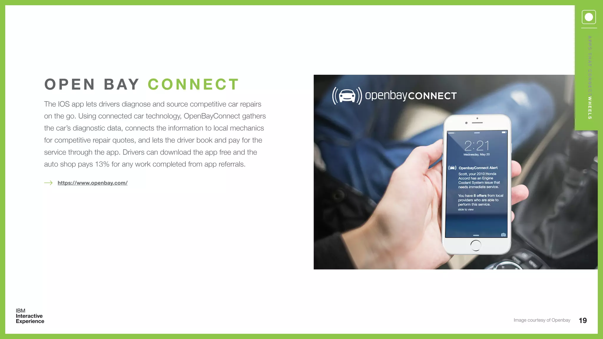 The IOS app lets drivers diagnose and source competitive car repairs
on the go. Using connected car technology, OpenBayConnect gathers
the car’s diagnostic data, connects the information to local mechanics
for competitive repair quotes, and lets the driver book and pay for the
service through the app. Drivers can download the app free and the
auto shop pays 13% for any work completed from app referrals.
O P E N B AY C O N N E C T
19
https://www.openbay.com/
APPSTHATCONNECTWHEELS
Image courtesy of Openbay
 