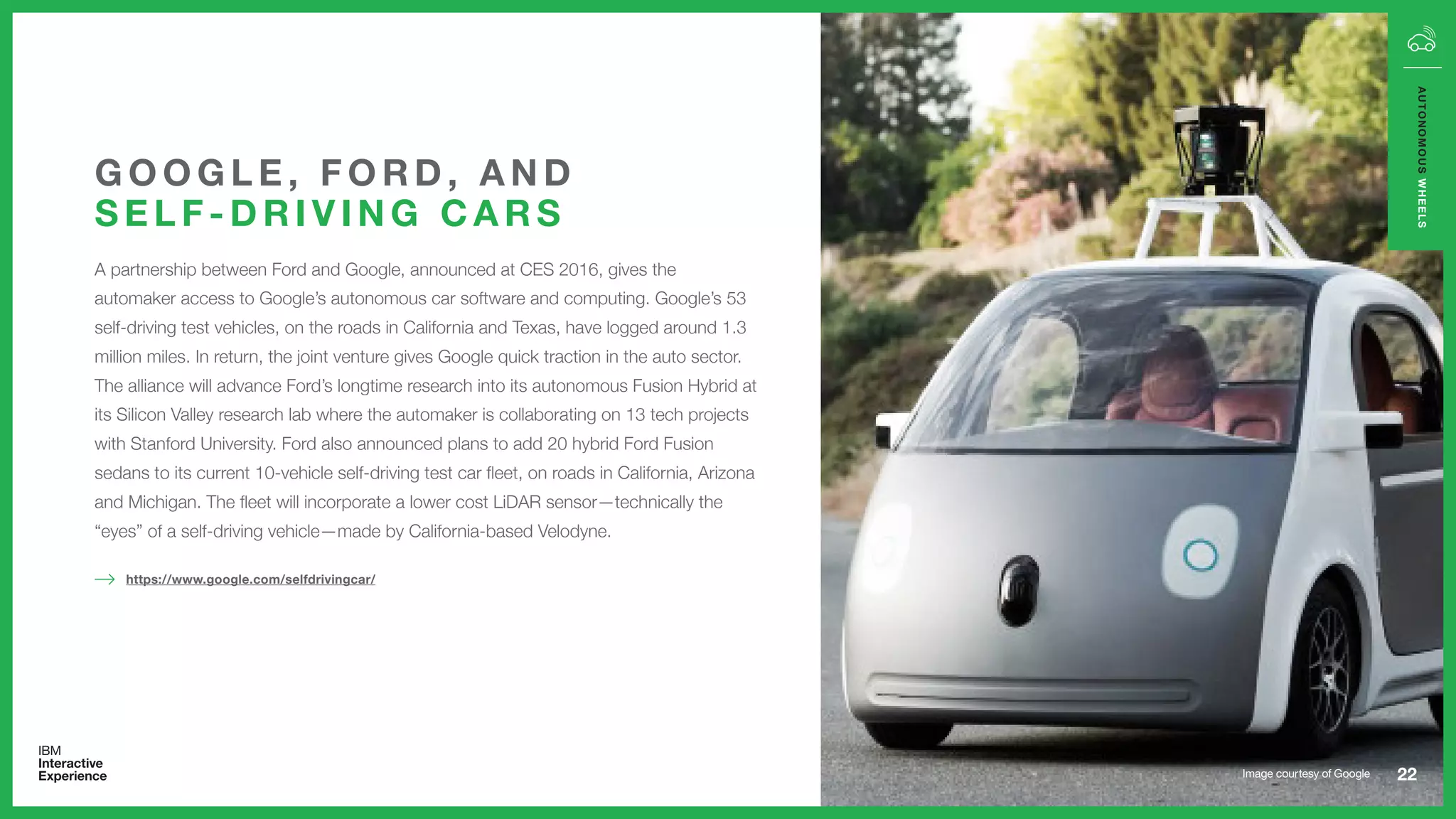 A partnership between Ford and Google, announced at CES 2016, gives the
automaker access to Google’s autonomous car software and computing. Google’s 53
self-driving test vehicles, on the roads in California and Texas, have logged around 1.3
million miles. In return, the joint venture gives Google quick traction in the auto sector.
The alliance will advance Ford’s longtime research into its autonomous Fusion Hybrid at
its Silicon Valley research lab where the automaker is collaborating on 13 tech projects
with Stanford University. Ford also announced plans to add 20 hybrid Ford Fusion
sedans to its current 10-vehicle self-driving test car fleet, on roads in California, Arizona
and Michigan. The fleet will incorporate a lower cost LiDAR sensor—technically the
“eyes” of a self-driving vehicle—made by California-based Velodyne.
G O O G L E , F O R D , A N D
S E L F - D R I V I N G C A R S
22
AUTONOMOUSWHEELS
https://www.google.com/selfdrivingcar/
Image courtesy of Google
 