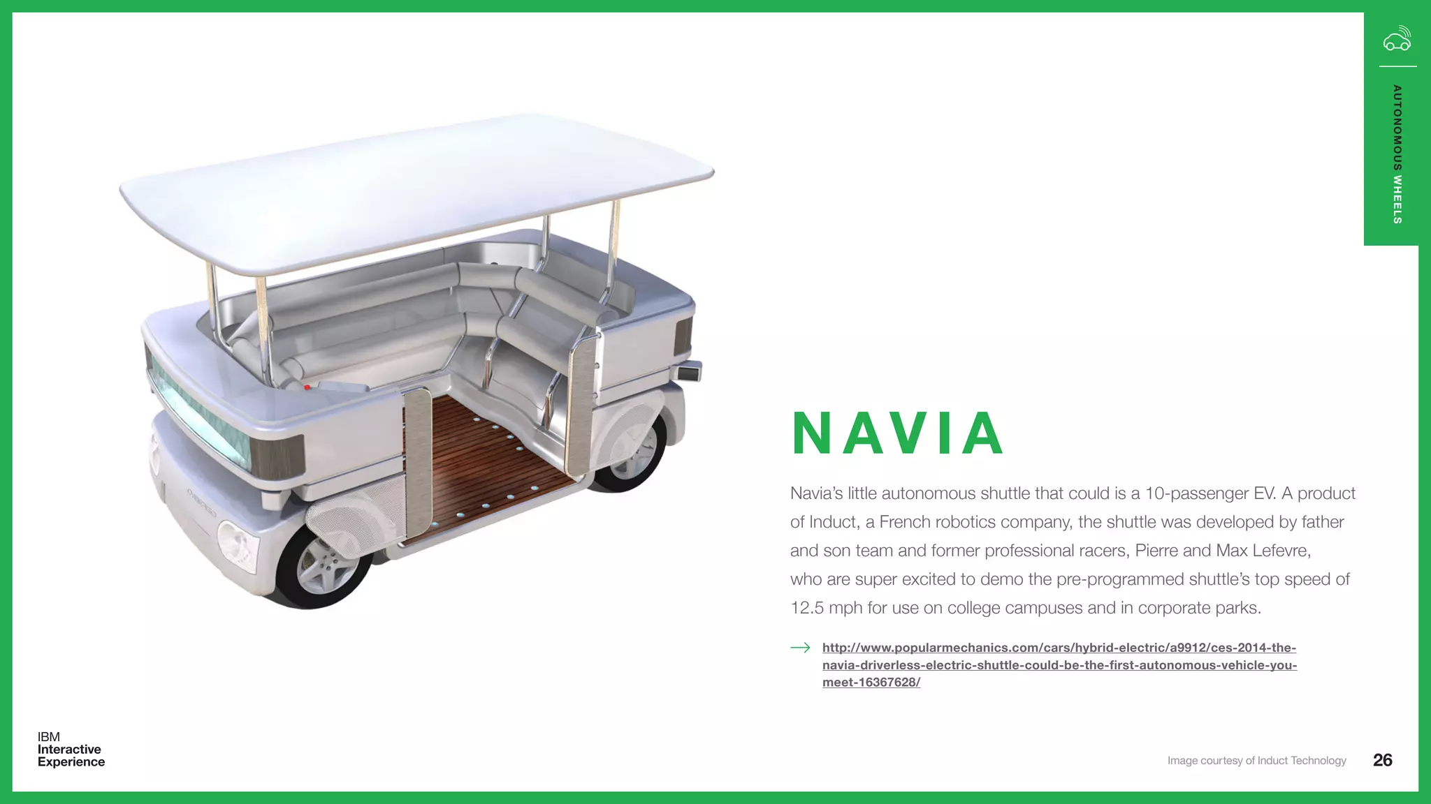 Navia’s little autonomous shuttle that could is a 10-passenger EV. A product
of Induct, a French robotics company, the shuttle was developed by father
and son team and former professional racers, Pierre and Max Lefevre,
who are super excited to demo the pre-programmed shuttle’s top speed of
12.5 mph for use on college campuses and in corporate parks.
N AV I A
http://www.popularmechanics.com/cars/hybrid-electric/a9912/ces-2014-the-
navia-driverless-electric-shuttle-could-be-the-first-autonomous-vehicle-you-
meet-16367628/
26
AUTONOMOUSWHEELS
Image courtesy of Induct Technology
 