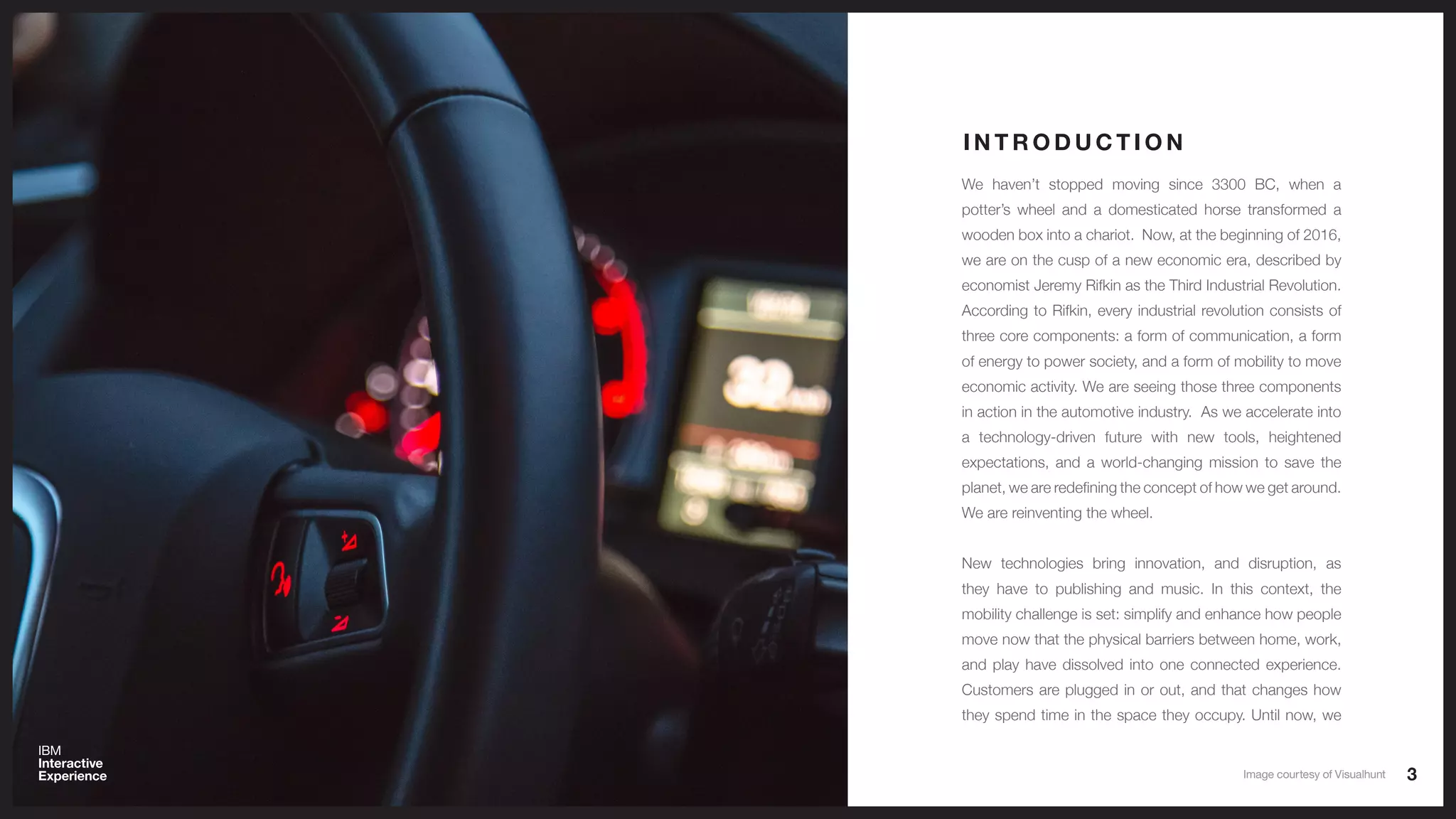 3
We haven’t stopped moving since 3300 BC, when a
potter’s wheel and a domesticated horse transformed a
wooden box into a chariot. Now, at the beginning of 2016,
we are on the cusp of a new economic era, described by
economist Jeremy Rifkin as the Third Industrial Revolution.
According to Rifkin, every industrial revolution consists of
three core components: a form of communication, a form
of energy to power society, and a form of mobility to move
economic activity. We are seeing those three components
in action in the automotive industry. As we accelerate into
a technology-driven future with new tools, heightened
expectations, and a world-changing mission to save the
planet, we are redefining the concept of how we get around.
We are reinventing the wheel.
New technologies bring innovation, and disruption, as
they have to publishing and music. In this context, the
mobility challenge is set: simplify and enhance how people
move now that the physical barriers between home, work,
and play have dissolved into one connected experience.
Customers are plugged in or out, and that changes how
they spend time in the space they occupy. Until now, we
I N T R O D U C T I O N
Image courtesy of Visualhunt
 