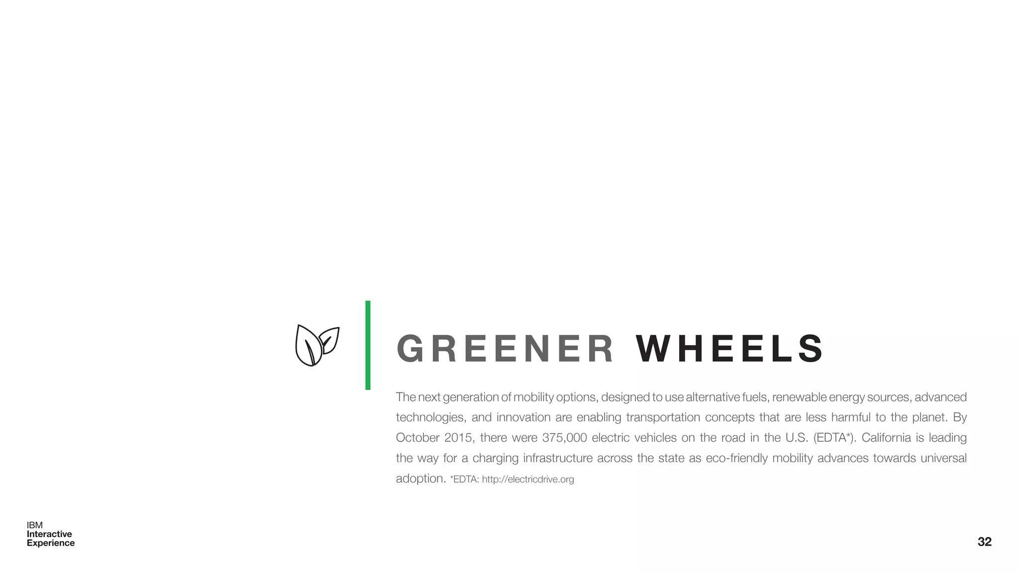 G R E E N E R W H E E L S
The next generation of mobility options, designed to use alternative fuels, renewable energy sources, advanced
technologies, and innovation are enabling transportation concepts that are less harmful to the planet. By
October 2015, there were 375,000 electric vehicles on the road in the U.S. (EDTA*). California is leading
the way for a charging infrastructure across the state as eco-friendly mobility advances towards universal
adoption. *EDTA: http://electricdrive.org
32
 