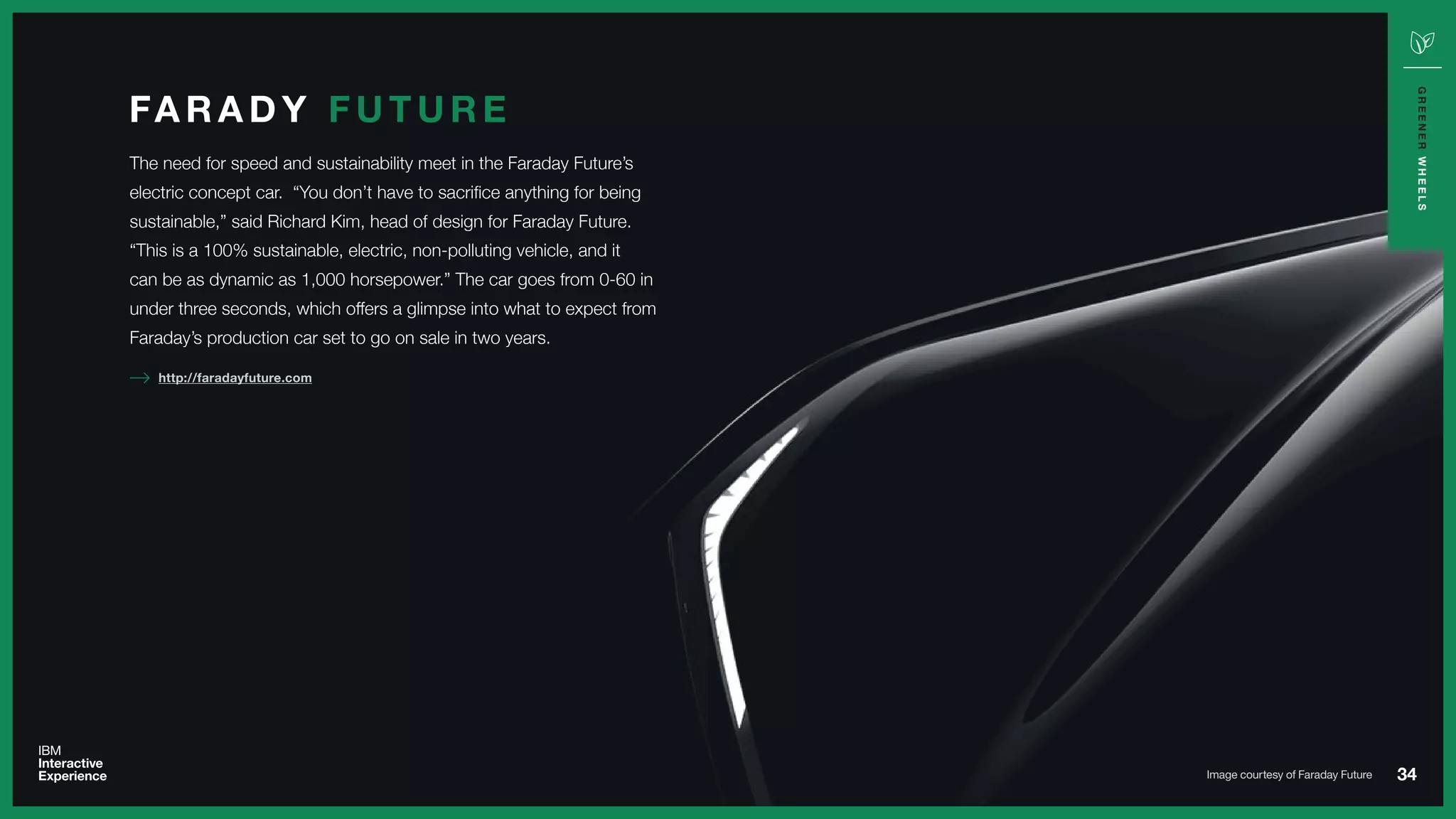 34
GREENERWHEELS
The need for speed and sustainability meet in the Faraday Future’s
electric concept car. “You don’t have to sacrifice anything for being
sustainable,” said Richard Kim, head of design for Faraday Future.
“This is a 100% sustainable, electric, non-polluting vehicle, and it
can be as dynamic as 1,000 horsepower.” The car goes from 0-60 in
under three seconds, which offers a glimpse into what to expect from
Faraday’s production car set to go on sale in two years.
FA R A D Y F U T U R E
http://faradayfuture.com
Image courtesy of Faraday Future
 