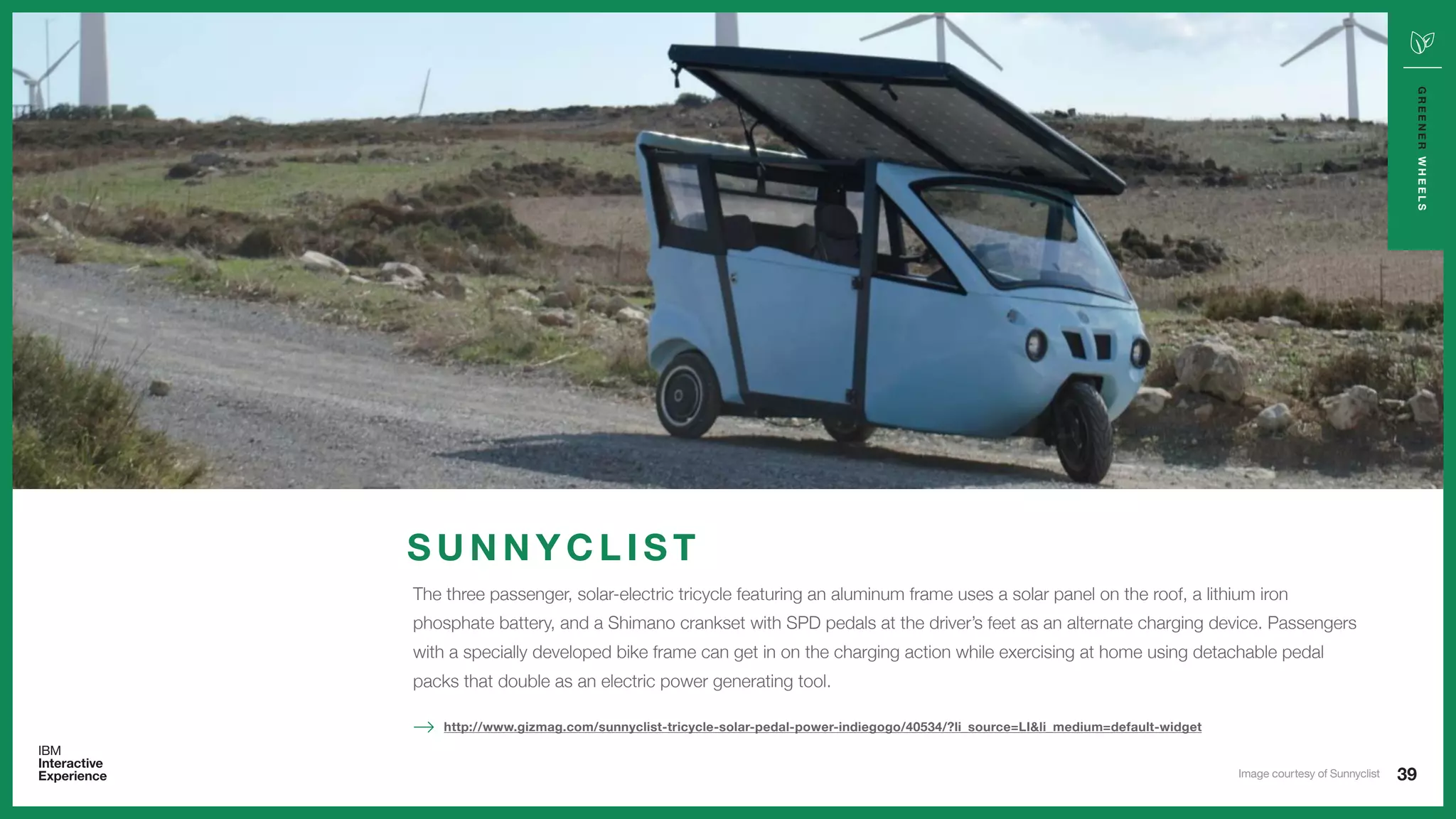 39
GREENERWHEELS
The three passenger, solar-electric tricycle featuring an aluminum frame uses a solar panel on the roof, a lithium iron
phosphate battery, and a Shimano crankset with SPD pedals at the driver’s feet as an alternate charging device. Passengers
with a specially developed bike frame can get in on the charging action while exercising at home using detachable pedal
packs that double as an electric power generating tool.
http://www.gizmag.com/sunnyclist-tricycle-solar-pedal-power-indiegogo/40534/?li_source=LI&li_medium=default-widget
S U N N Y C L I S T
Image courtesy of Sunnyclist
 