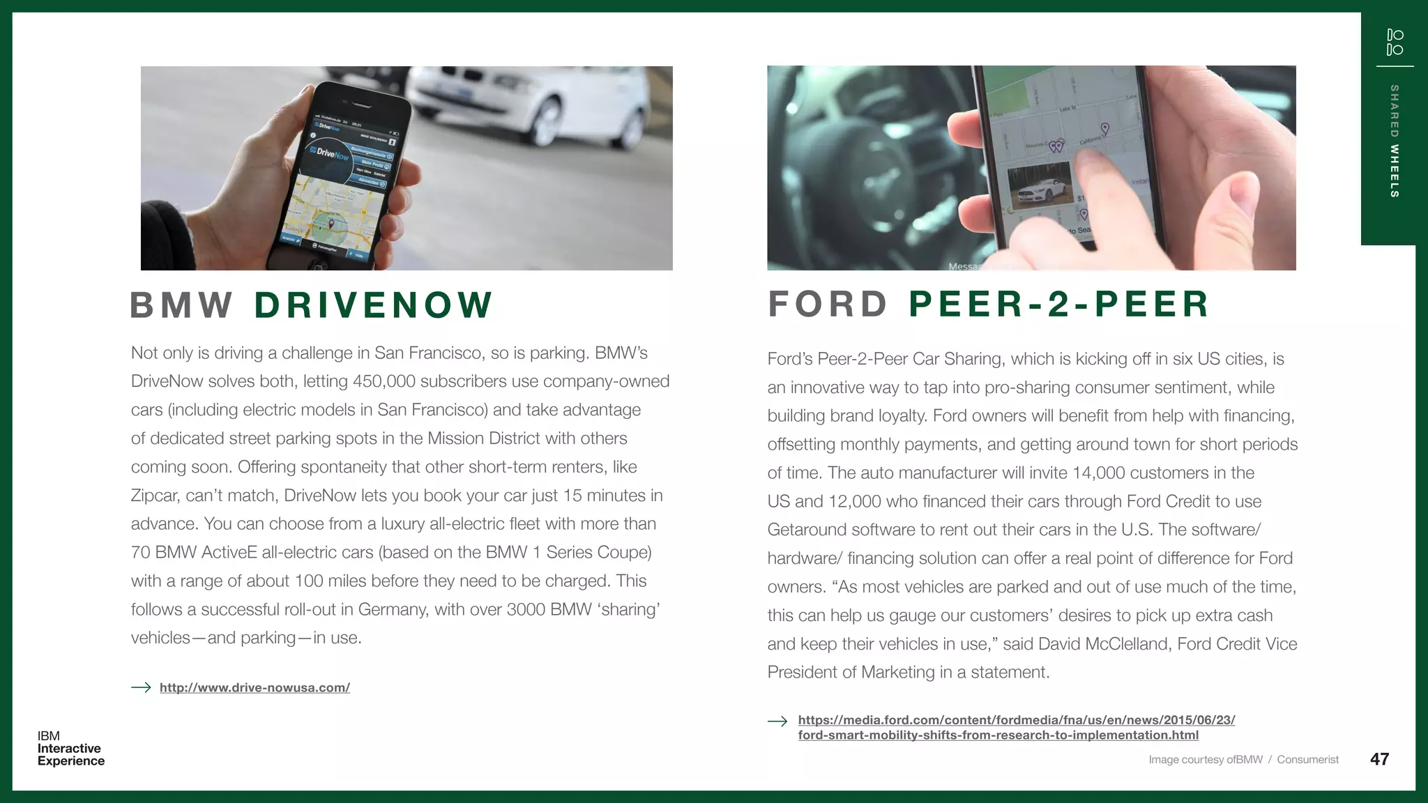 47
SHAREDWHEELS
Not only is driving a challenge in San Francisco, so is parking. BMW’s
DriveNow solves both, letting 450,000 subscribers use company-owned
cars (including electric models in San Francisco) and take advantage
of dedicated street parking spots in the Mission District with others
coming soon. Offering spontaneity that other short-term renters, like
Zipcar, can’t match, DriveNow lets you book your car just 15 minutes in
advance. You can choose from a luxury all-electric fleet with more than
70 BMW ActiveE all-electric cars (based on the BMW 1 Series Coupe)
with a range of about 100 miles before they need to be charged. This
follows a successful roll-out in Germany, with over 3000 BMW ‘sharing’
vehicles—and parking—in use.
B M W D R I V E N O W
http://www.drive-nowusa.com/
Ford’s Peer-2-Peer Car Sharing, which is kicking off in six US cities, is
an innovative way to tap into pro-sharing consumer sentiment, while
building brand loyalty. Ford owners will benefit from help with financing,
offsetting monthly payments, and getting around town for short periods
of time. The auto manufacturer will invite 14,000 customers in the
US and 12,000 who financed their cars through Ford Credit to use
Getaround software to rent out their cars in the U.S. The software/
hardware/ financing solution can offer a real point of difference for Ford
owners. “As most vehicles are parked and out of use much of the time,
this can help us gauge our customers’ desires to pick up extra cash
and keep their vehicles in use,” said David McClelland, Ford Credit Vice
President of Marketing in a statement.
F O R D P E E R - 2 - P E E R
https://media.ford.com/content/fordmedia/fna/us/en/news/2015/06/23/
ford-smart-mobility-shifts-from-research-to-implementation.html
Image courtesy ofBMW / Consumerist
 