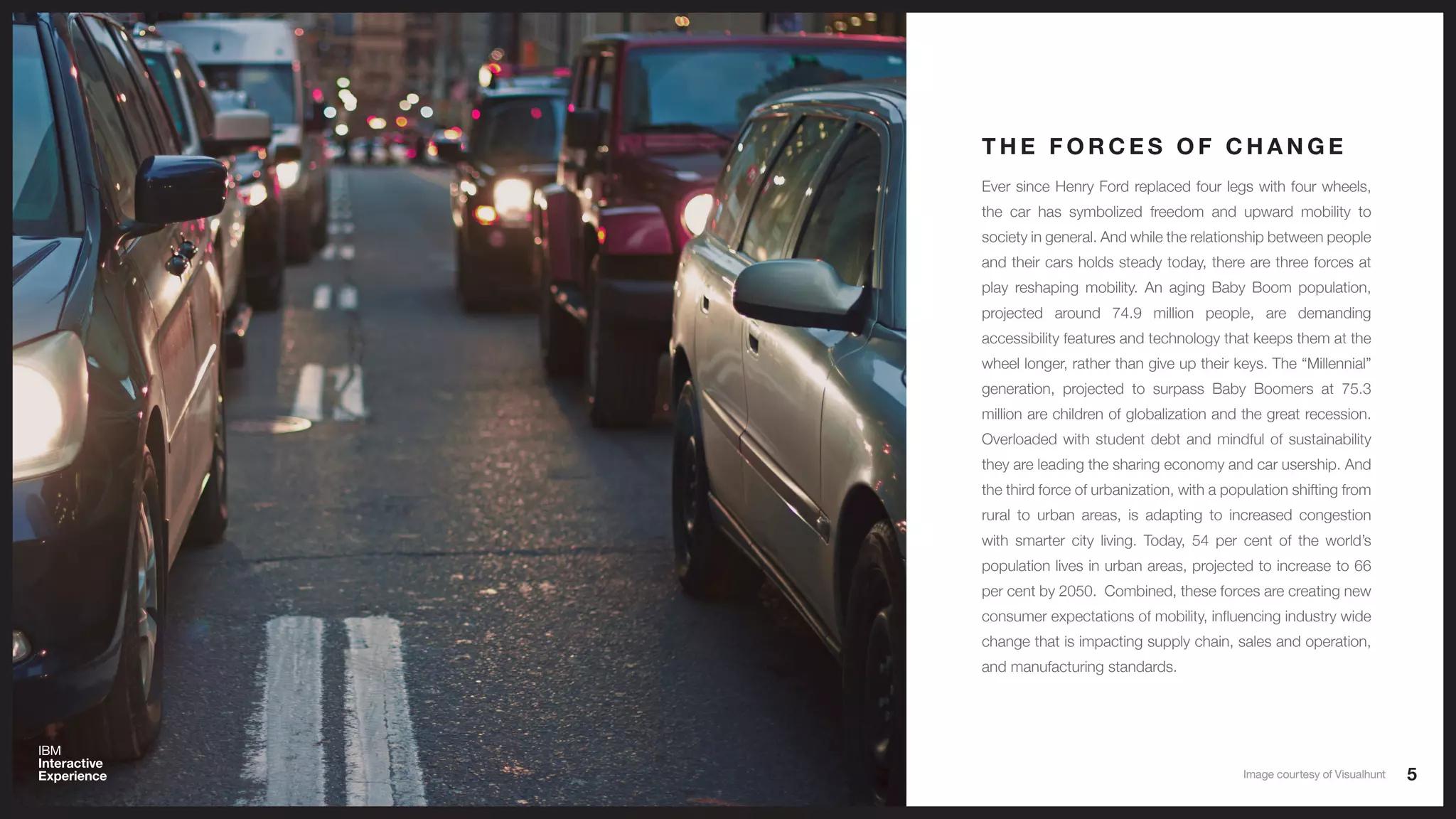 5
Ever since Henry Ford replaced four legs with four wheels,
the car has symbolized freedom and upward mobility to
society in general. And while the relationship between people
and their cars holds steady today, there are three forces at
play reshaping mobility. An aging Baby Boom population,
projected around 74.9 million people, are demanding
accessibility features and technology that keeps them at the
wheel longer, rather than give up their keys. The “Millennial”
generation, projected to surpass Baby Boomers at 75.3
million are children of globalization and the great recession.
Overloaded with student debt and mindful of sustainability
they are leading the sharing economy and car usership. And
the third force of urbanization, with a population shifting from
rural to urban areas, is adapting to increased congestion
with smarter city living. Today, 54 per cent of the world’s
population lives in urban areas, projected to increase to 66
per cent by 2050. Combined, these forces are creating new
consumer expectations of mobility, influencing industry wide
change that is impacting supply chain, sales and operation,
and manufacturing standards.
T H E F O R C E S O F C H A N G E
Image courtesy of Visualhunt
 