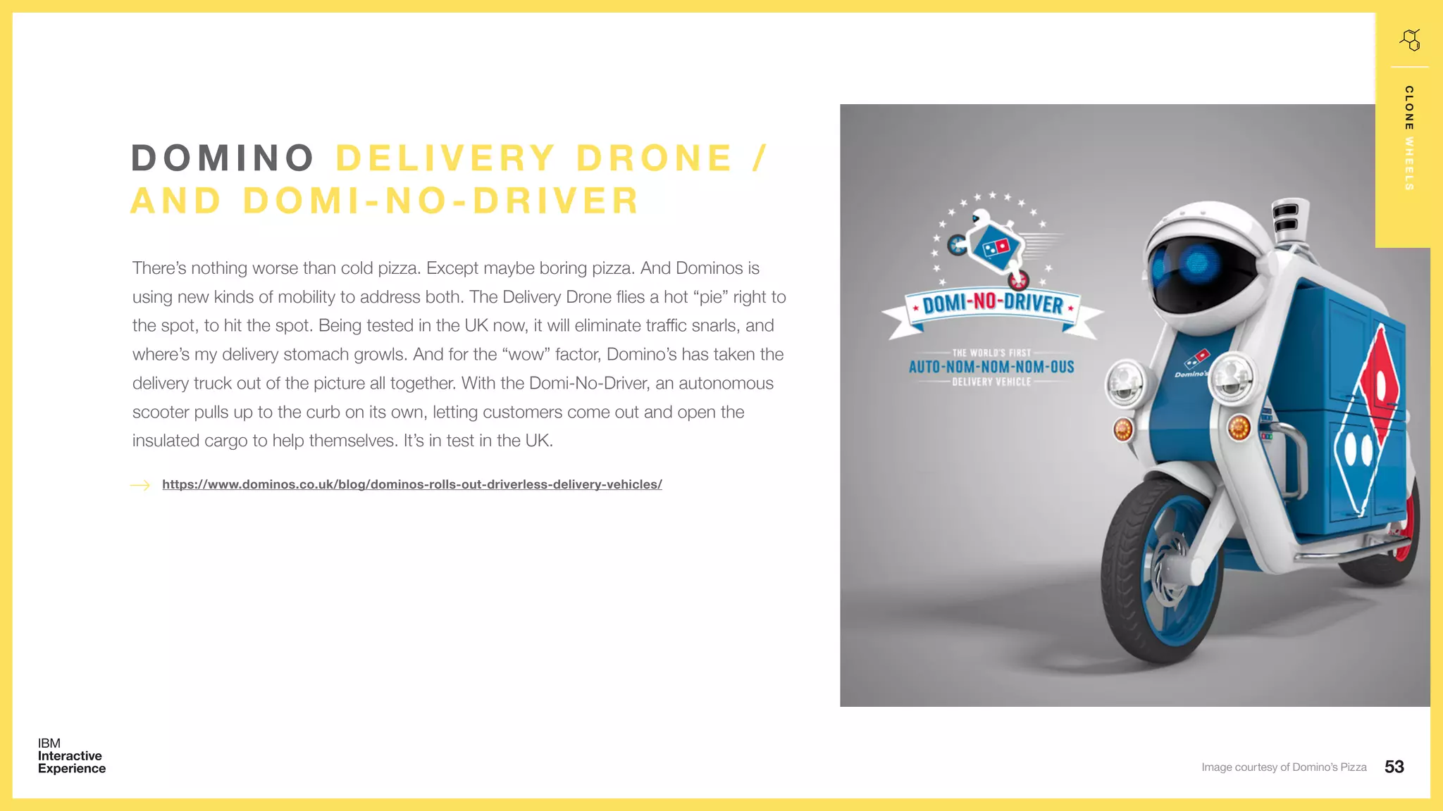 53
CLONEWHEELS
There’s nothing worse than cold pizza. Except maybe boring pizza. And Dominos is
using new kinds of mobility to address both. The Delivery Drone flies a hot “pie” right to
the spot, to hit the spot. Being tested in the UK now, it will eliminate traffic snarls, and
where’s my delivery stomach growls. And for the “wow” factor, Domino’s has taken the
delivery truck out of the picture all together. With the Domi-No-Driver, an autonomous
scooter pulls up to the curb on its own, letting customers come out and open the
insulated cargo to help themselves. It’s in test in the UK.
D O M I N O D E L I V E RY D R O N E /
A N D D O M I - N O - D R I V E R
https://www.dominos.co.uk/blog/dominos-rolls-out-driverless-delivery-vehicles/
Image courtesy of Domino’s Pizza
 