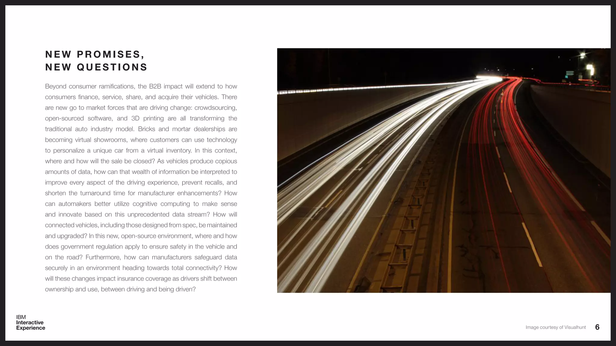 6
Beyond consumer ramifications, the B2B impact will extend to how
consumers finance, service, share, and acquire their vehicles. There
are new go to market forces that are driving change: crowdsourcing,
open-sourced software, and 3D printing are all transforming the
traditional auto industry model. Bricks and mortar dealerships are
becoming virtual showrooms, where customers can use technology
to personalize a unique car from a virtual inventory. In this context,
where and how will the sale be closed? As vehicles produce copious
amounts of data, how can that wealth of information be interpreted to
improve every aspect of the driving experience, prevent recalls, and
shorten the turnaround time for manufacturer enhancements? How
can automakers better utilize cognitive computing to make sense
and innovate based on this unprecedented data stream? How will
connected vehicles, including those designed from spec, be maintained
and upgraded? In this new, open-source environment, where and how
does government regulation apply to ensure safety in the vehicle and
on the road? Furthermore, how can manufacturers safeguard data
securely in an environment heading towards total connectivity? How
will these changes impact insurance coverage as drivers shift between
ownership and use, between driving and being driven?
N E W P R O M I S E S ,
N E W Q U E S T I O N S
Image courtesy of Visualhunt
 