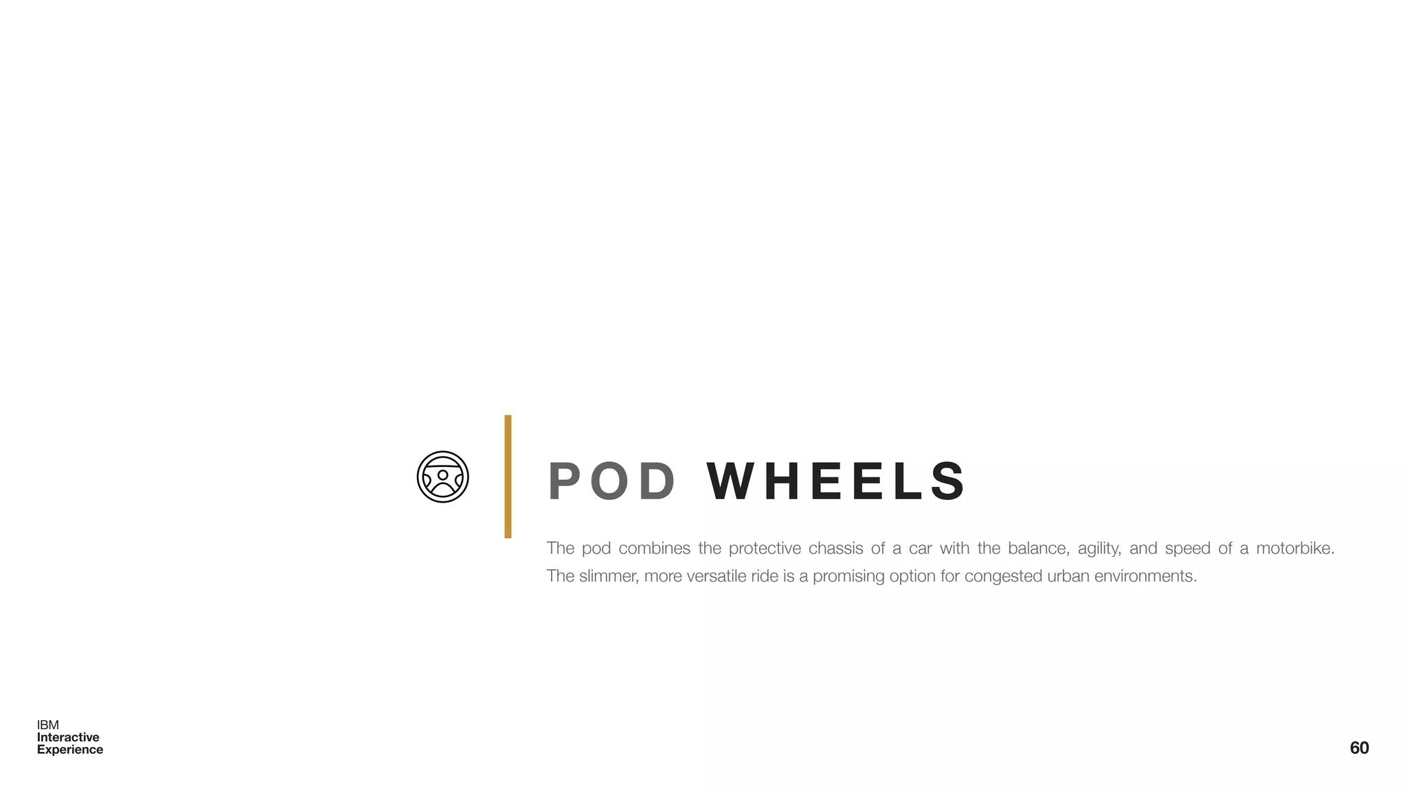 P O D W H E E L S
The pod combines the protective chassis of a car with the balance, agility, and speed of a motorbike.
The slimmer, more versatile ride is a promising option for congested urban environments.
60
 