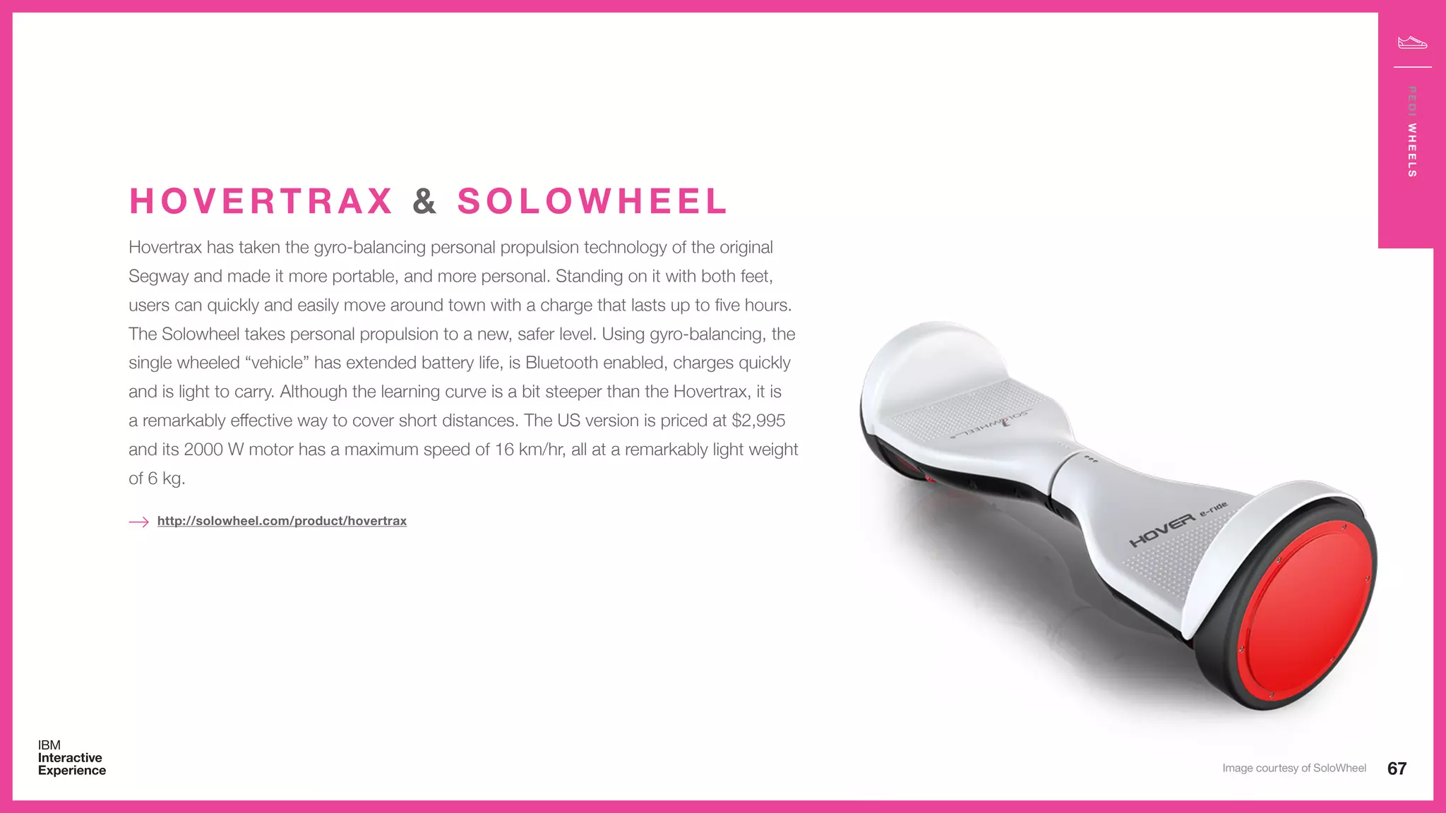 Hovertrax has taken the gyro-balancing personal propulsion technology of the original
Segway and made it more portable, and more personal. Standing on it with both feet,
users can quickly and easily move around town with a charge that lasts up to five hours.
The Solowheel takes personal propulsion to a new, safer level. Using gyro-balancing, the
single wheeled “vehicle” has extended battery life, is Bluetooth enabled, charges quickly
and is light to carry. Although the learning curve is a bit steeper than the Hovertrax, it is
a remarkably effective way to cover short distances. The US version is priced at $2,995
and its 2000 W motor has a maximum speed of 16 km/hr, all at a remarkably light weight
of 6 kg.
H O V E RT R A X & S O L O W H E E L
http://solowheel.com/product/hovertrax
67
PEDIWHEELS
Image courtesy of SoloWheel
 