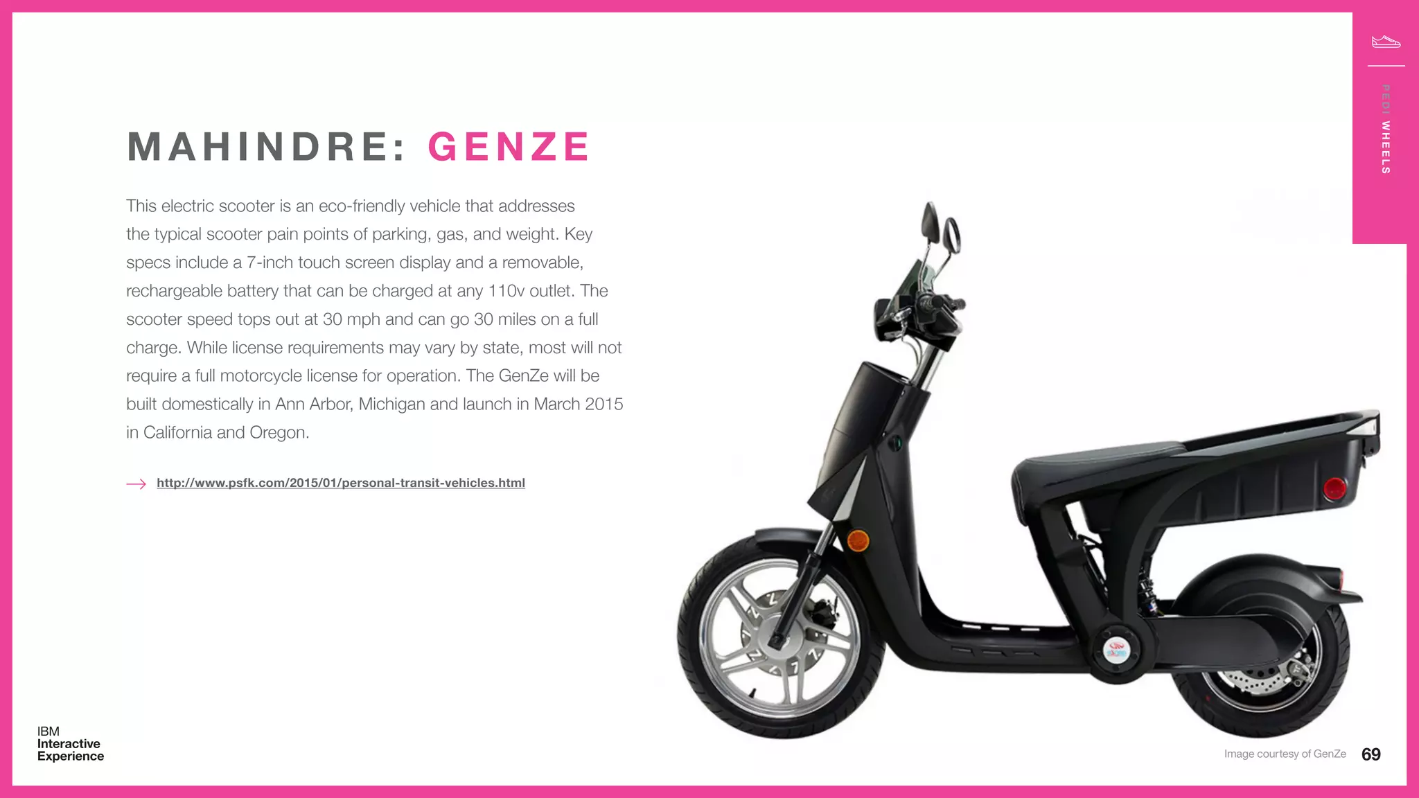This electric scooter is an eco-friendly vehicle that addresses
the typical scooter pain points of parking, gas, and weight. Key
specs include a 7-inch touch screen display and a removable,
rechargeable battery that can be charged at any 110v outlet. The
scooter speed tops out at 30 mph and can go 30 miles on a full
charge. While license requirements may vary by state, most will not
require a full motorcycle license for operation. The GenZe will be
built domestically in Ann Arbor, Michigan and launch in March 2015
in California and Oregon.
M A H I N D R E : G E N Z E
http://www.psfk.com/2015/01/personal-transit-vehicles.html
69
PEDIWHEELS
Image courtesy of GenZe
 