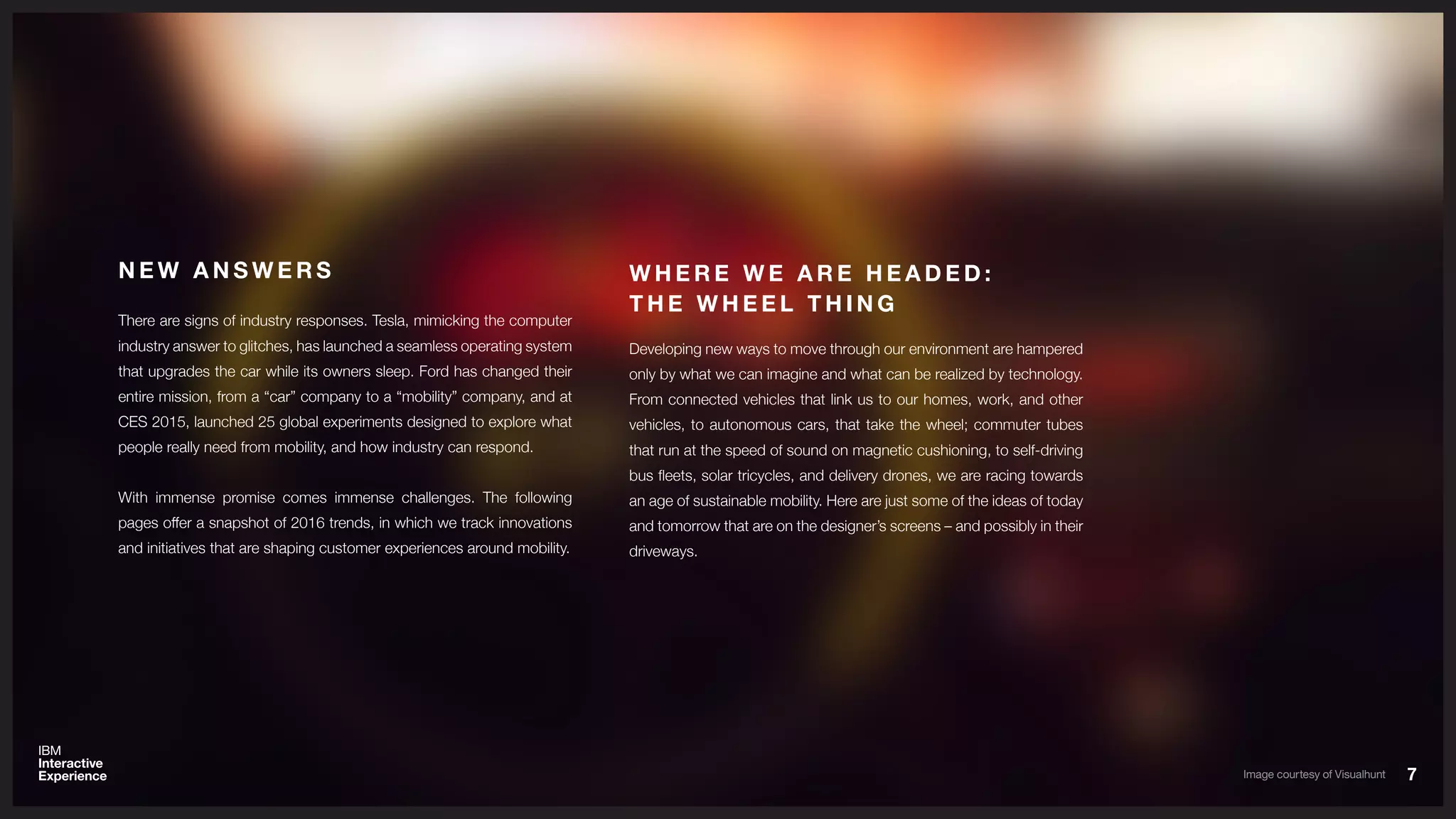 There are signs of industry responses. Tesla, mimicking the computer
industry answer to glitches, has launched a seamless operating system
that upgrades the car while its owners sleep. Ford has changed their
entire mission, from a “car” company to a “mobility” company, and at
CES 2015, launched 25 global experiments designed to explore what
people really need from mobility, and how industry can respond.
With immense promise comes immense challenges. The following
pages offer a snapshot of 2016 trends, in which we track innovations
and initiatives that are shaping customer experiences around mobility.
N E W A N S W E R S
77
Developing new ways to move through our environment are hampered
only by what we can imagine and what can be realized by technology.
From connected vehicles that link us to our homes, work, and other
vehicles, to autonomous cars, that take the wheel; commuter tubes
that run at the speed of sound on magnetic cushioning, to self-driving
bus fleets, solar tricycles, and delivery drones, we are racing towards
an age of sustainable mobility. Here are just some of the ideas of today
and tomorrow that are on the designer’s screens – and possibly in their
driveways.
W H E R E W E A R E H E A D E D :
T H E W H E E L T H I N G
Image courtesy of Visualhunt
 