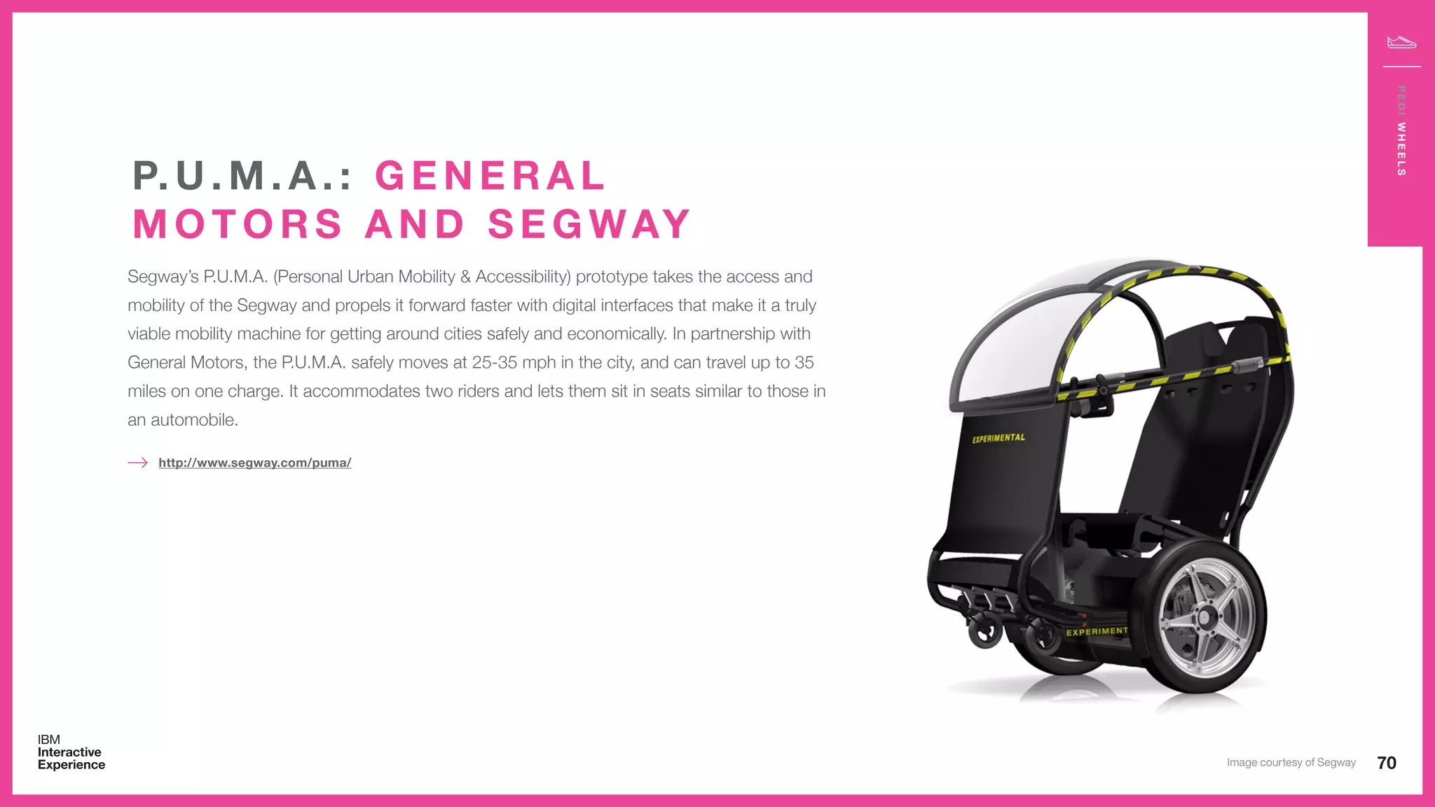 70
PEDIWHEELS
Segway’s P.U.M.A. (Personal Urban Mobility & Accessibility) prototype takes the access and
mobility of the Segway and propels it forward faster with digital interfaces that make it a truly
viable mobility machine for getting around cities safely and economically. In partnership with
General Motors, the P.U.M.A. safely moves at 25-35 mph in the city, and can travel up to 35
miles on one charge. It accommodates two riders and lets them sit in seats similar to those in
an automobile.
http://www.segway.com/puma/
P. U . M . A . : G E N E R A L
M O T O R S A N D S E G WAY
Image courtesy of Segway
 