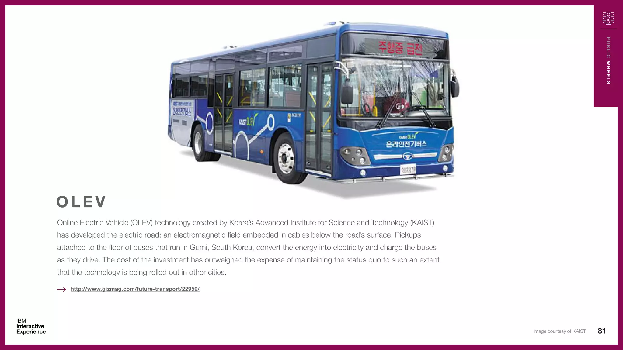 81
PUBLICWHEELS
Online Electric Vehicle (OLEV) technology created by Korea’s Advanced Institute for Science and Technology (KAIST)
has developed the electric road: an electromagnetic field embedded in cables below the road’s surface. Pickups
attached to the floor of buses that run in Gumi, South Korea, convert the energy into electricity and charge the buses
as they drive. The cost of the investment has outweighed the expense of maintaining the status quo to such an extent
that the technology is being rolled out in other cities.
O L E V
http://www.gizmag.com/future-transport/22959/
Image courtesy of KAIST
 