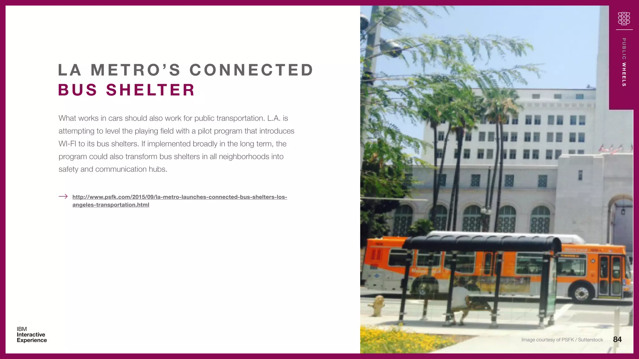 84
PUBLICWHEELS
What works in cars should also work for public transportation. L.A. is
attempting to level the playing field with a pilot program that introduces
WI-FI to its bus shelters. If implemented broadly in the long term, the
program could also transform bus shelters in all neighborhoods into
safety and communication hubs.
L A M E T R O ’ S C O N N E C T E D
B U S S H E LT E R
http://www.psfk.com/2015/09/la-metro-launches-connected-bus-shelters-los-
angeles-transportation.html
Image courtesy of PSFK / Sutterstock
 