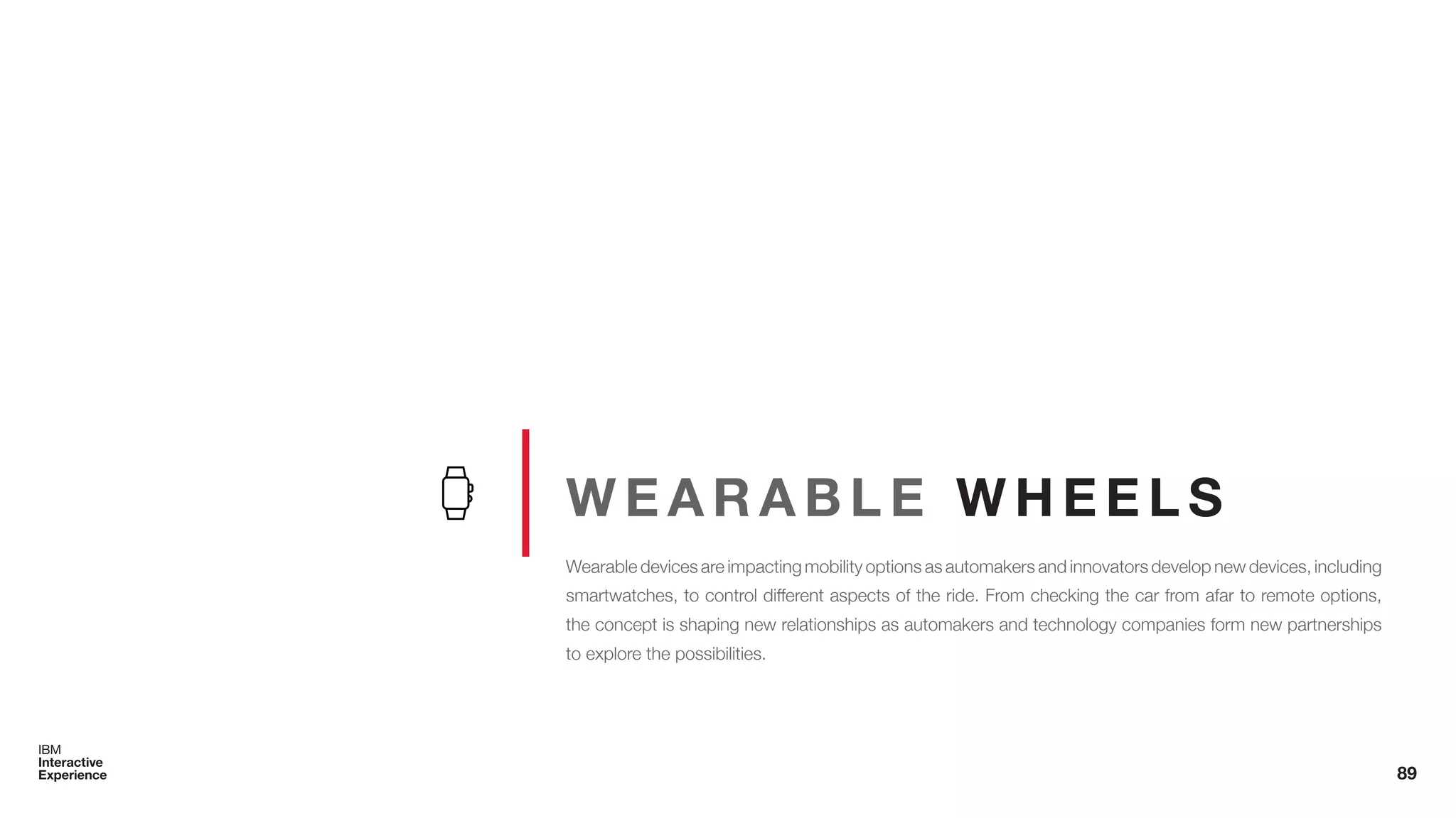 W E A R A B L E W H E E L S
Wearable devices are impacting mobility options as automakers and innovators develop new devices, including
smartwatches, to control different aspects of the ride. From checking the car from afar to remote options,
the concept is shaping new relationships as automakers and technology companies form new partnerships
to explore the possibilities.
89
 
