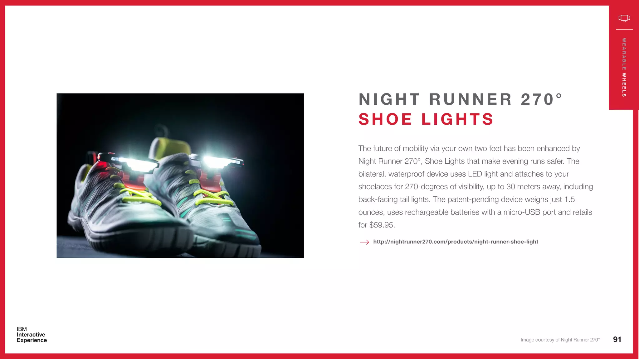 91
WEARABLEWHEELS
The future of mobility via your own two feet has been enhanced by
Night Runner 270°, Shoe Lights that make evening runs safer. The
bilateral, waterproof device uses LED light and attaches to your
shoelaces for 270-degrees of visibility, up to 30 meters away, including
back-facing tail lights. The patent-pending device weighs just 1.5
ounces, uses rechargeable batteries with a micro-USB port and retails
for $59.95.
N I G H T R U N N E R 2 7 0 °
S H O E L I G H T S
http://nightrunner270.com/products/night-runner-shoe-light
Image courtesy of Night Runner 270°
 