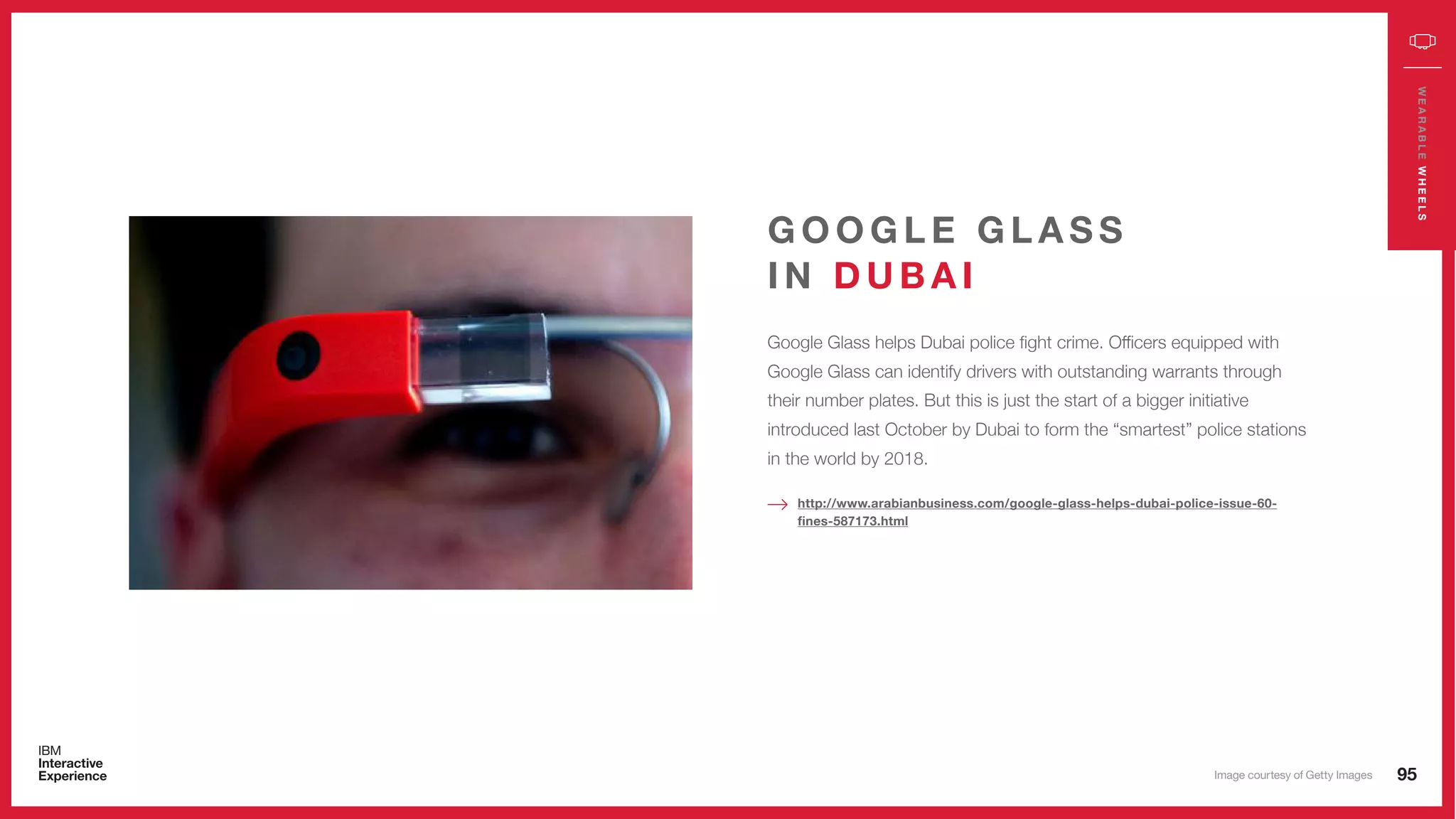 95
WEARABLEWHEELS
Google Glass helps Dubai police fight crime. Officers equipped with
Google Glass can identify drivers with outstanding warrants through
their number plates. But this is just the start of a bigger initiative
introduced last October by Dubai to form the “smartest” police stations
in the world by 2018.
G O O G L E G L A S S
I N D U B A I
http://www.arabianbusiness.com/google-glass-helps-dubai-police-issue-60-
fines-587173.html
Image courtesy of Getty Images
 