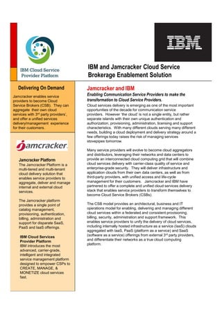 IBM and Jamcracker Cloud Service
                                      Brokerage Enablement Solution
   Delivering On Demand               Jamcracker and IBM
Jamcracker enables service            Enabling Communication Service Providers to make the
providers to become Cloud             transformation to Cloud Service Providers.
Service Brokers (CSB). They can       Cloud services delivery is emerging as one of the most important
aggregate their own cloud             opportunities of the decade for communication service
services with 3rd party providers’,   providers. However ‘the cloud’ is not a single entity, but rather
and offer a unified services          separate islands with their own unique authentication and
delivery/management experience        authorization, provisioning, administration, licensing and support
for their customers.                  characteristics. With many different clouds serving many different
                                      needs, building a cloud deployment and delivery strategy around a
                                      few offerings today raises the risk of managing services
                                      stovepipes tomorrow.

                                      Many service providers will evolve to become cloud aggregators
                                      and distributors, leveraging their networks and data centers to
   Jamcracker Platform                provide an interconnected cloud computing grid that will combine
   The Jamcracker Platform is a       cloud services delivery with carrier-class quality of service and
   multi-tiered and multi-tenant      enterprise-grade security. They will deliver infrastructure and
   cloud delivery solution that       application clouds from their own data centers, as well as from
   enables service providers to       third-party providers, with unified access and life-cycle
   aggregate, deliver and manage      management for their customers. Jamcracker and IBM have
   internal and external cloud        partnered to offer a complete and unified cloud services delivery
   services.                          stack that enables service providers to transform themselves to
                                      become Cloud Service Brokers (CSBs).
   The Jamcracker platform
   provides a single point of         The CSB model provides an architectural, business and IT
   catalog management,                operations model for enabling, delivering and managing different
   provisioning, authentication,      cloud services within a federated and consistent provisioning,
   billing, administration and        billing, security, administration and support framework. This
   support for disparate SaaS,        enables service providers to unify the delivery of cloud services,
   PaaS and IaaS offerings.           including internally hosted infrastructure as a service (IaaS) clouds
                                      aggregated with IaaS, PaaS (platform as a service) and SaaS
    IBM Cloud Services                (software as a service) offerings from external 3rd party providers,
    Provider Platform                 and differentiate their networks as a true cloud computing
    IBM introduces the most           platform.
    advanced, carrier-grade,
    intelligent and integrated
    service management platform
    designed to empower CSPs to
    CREATE, MANAGE, &
    MONETIZE cloud services
    fast.
 