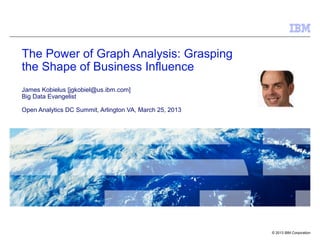 The Power of Graph Analysis: Grasping
the Shape of Business Influence
James Kobielus [jgkobiel@us.ibm.com]
Big Data Evangelist

Open Analytics DC Summit, Arlington VA, March 25, 2013




                                                         © 2013 IBM Corporation
 
