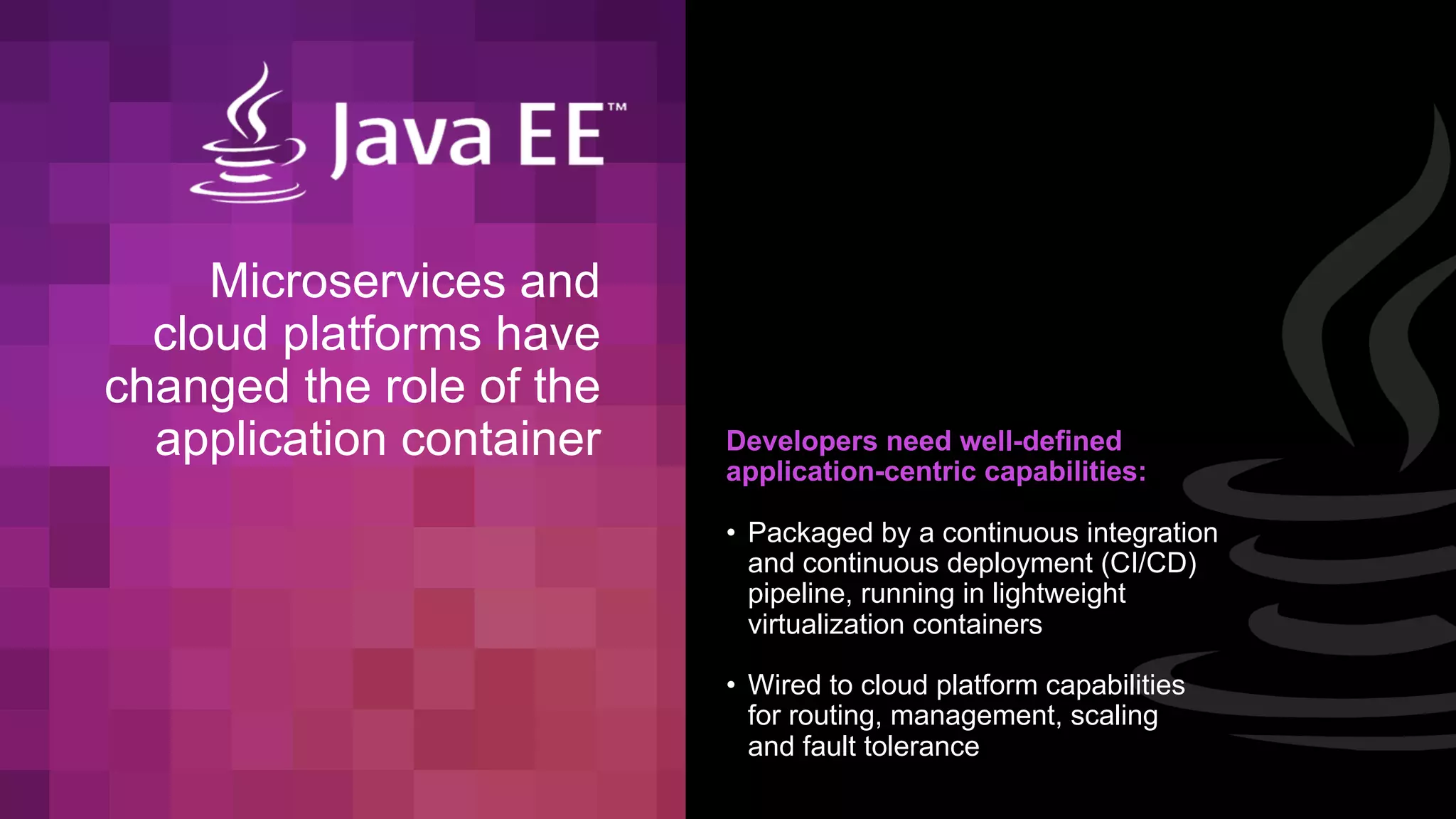 Microservices and
cloud platforms have
changed the role of the
application container Developers need well-defined
application-centric capabilities:
• Packaged by a continuous integration
and continuous deployment (CI/CD)
pipeline, running in lightweight
virtualization containers
• Wired to cloud platform capabilities
for routing, management, scaling
and fault tolerance
 