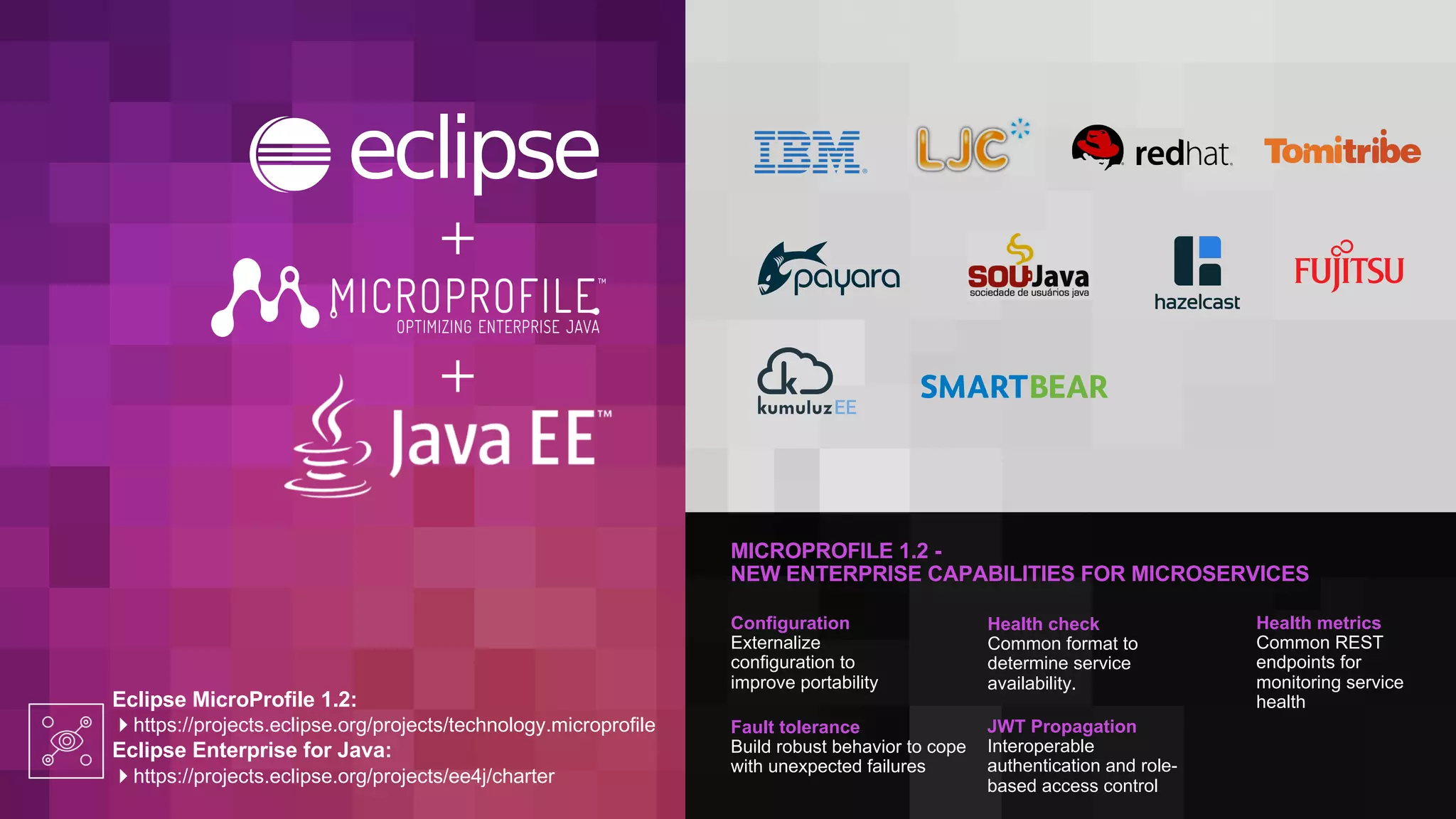 MICROPROFILE 1.2 -
NEW ENTERPRISE CAPABILITIES FOR MICROSERVICES
Eclipse MicroProfile 1.2:
4https://projects.eclipse.org/projects/technology.microprofile
Eclipse Enterprise for Java:
4https://projects.eclipse.org/projects/ee4j/charter
Configuration
Externalize
configuration to
improve portability
Fault tolerance
Build robust behavior to cope
with unexpected failures
Health check
Common format to
determine service
availability.
JWT Propagation
Interoperable
authentication and role-
based access control
Health metrics
Common REST
endpoints for
monitoring service
health
 