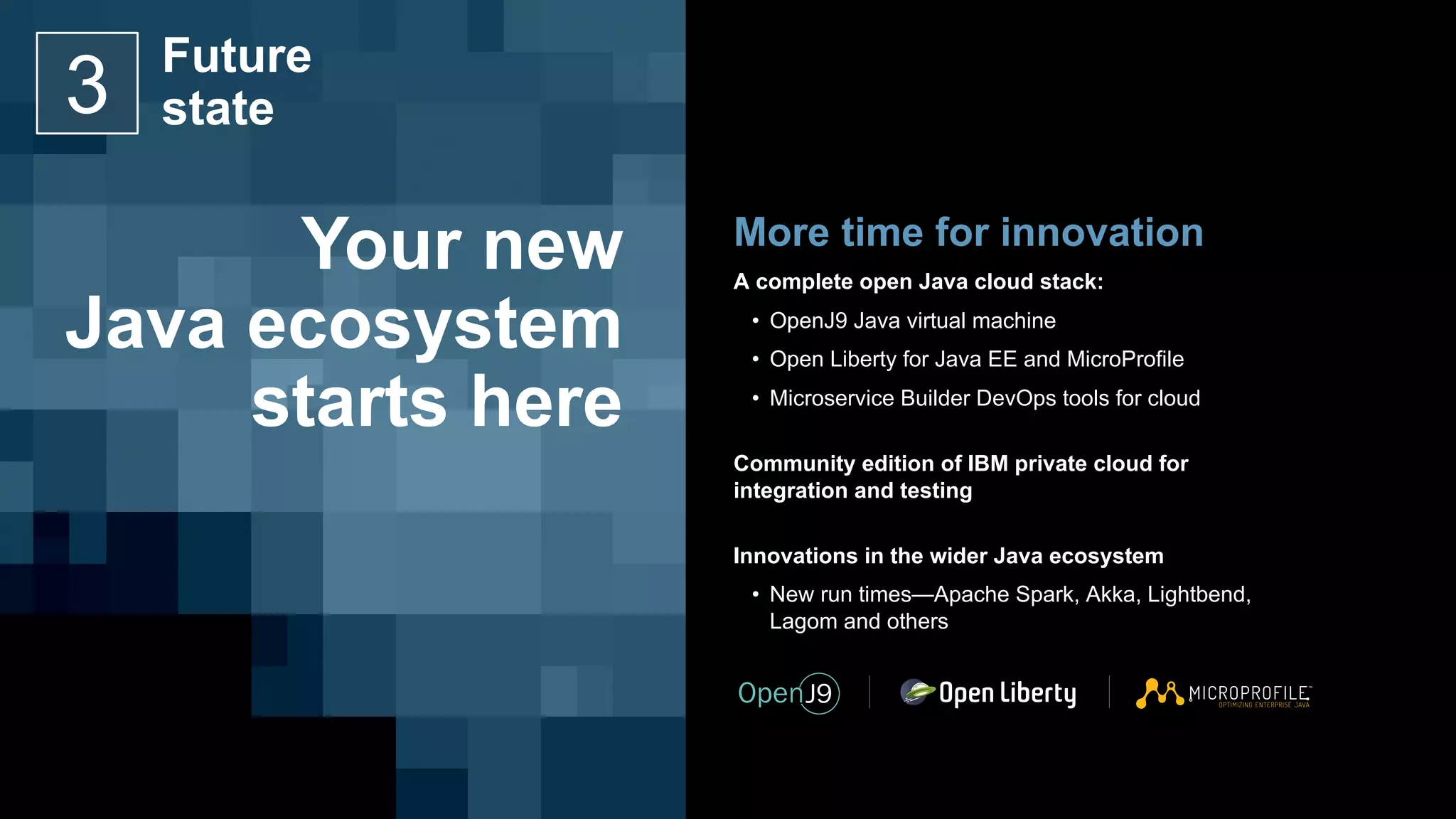 More time for innovation
A complete open Java cloud stack:
• OpenJ9 Java virtual machine
• Open Liberty for Java EE and MicroProfile
• Microservice Builder DevOps tools for cloud
Community edition of IBM private cloud for
integration and testing
Innovations in the wider Java ecosystem
• New run times—Apache Spark, Akka, Lightbend,
Lagom and others
Your new
Java ecosystem
starts here
Future
state3
 