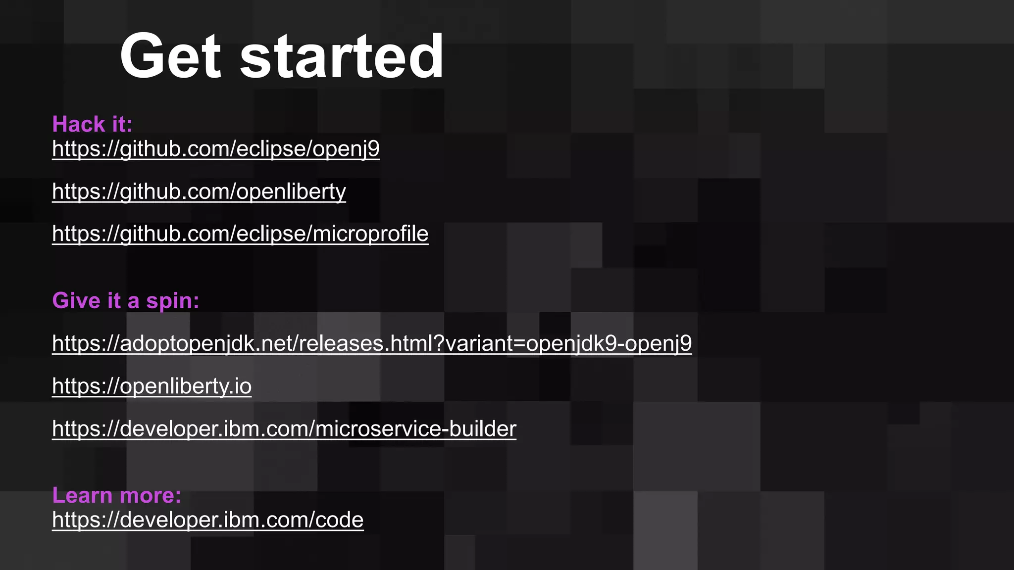 Hack it:
https://github.com/eclipse/openj9
https://github.com/openliberty
https://github.com/eclipse/microprofile
Give it a spin:
https://adoptopenjdk.net/releases.html?variant=openjdk9-openj9
https://openliberty.io
https://developer.ibm.com/microservice-builder
Learn more:
https://developer.ibm.com/code
Get started
 