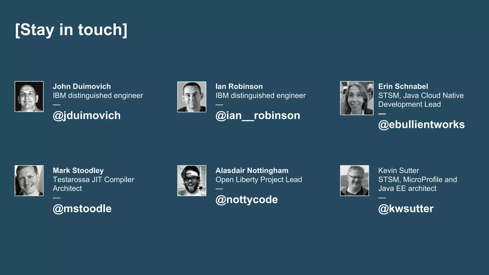 [Stay in touch]
Mark Stoodley
Testarossa JIT Compiler
Architect
—
@mstoodle
Alasdair Nottingham
Open Liberty Project Lead
—
@nottycode
Kevin Sutter
STSM, MicroProfile and
Java EE architect
—
@kwsutter
John Duimovich
IBM distinguished engineer
—
@jduimovich
Ian Robinson
IBM distinguished engineer
—
@ian__robinson
Erin Schnabel
STSM, Java Cloud Native
Development Lead
—
@ebullientworks
 