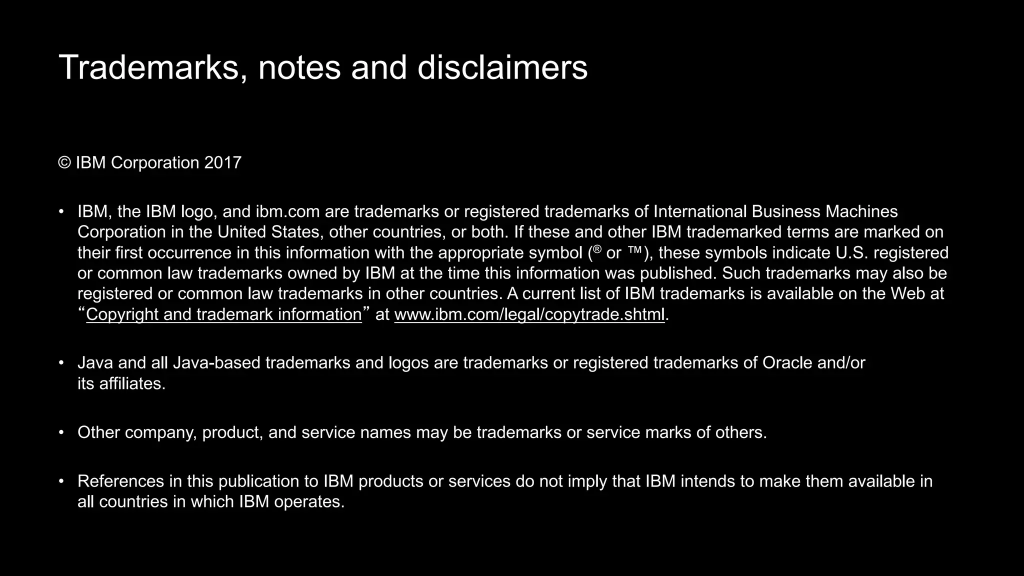 Trademarks, notes and disclaimers
© IBM Corporation 2017
• IBM, the IBM logo, and ibm.com are trademarks or registered trademarks of International Business Machines
Corporation in the United States, other countries, or both. If these and other IBM trademarked terms are marked on
their first occurrence in this information with the appropriate symbol (® or ™), these symbols indicate U.S. registered
or common law trademarks owned by IBM at the time this information was published. Such trademarks may also be
registered or common law trademarks in other countries. A current list of IBM trademarks is available on the Web at
“Copyright and trademark information” at www.ibm.com/legal/copytrade.shtml.
• Java and all Java-based trademarks and logos are trademarks or registered trademarks of Oracle and/or
its affiliates.
• Other company, product, and service names may be trademarks or service marks of others.
• References in this publication to IBM products or services do not imply that IBM intends to make them available in
all countries in which IBM operates.
 