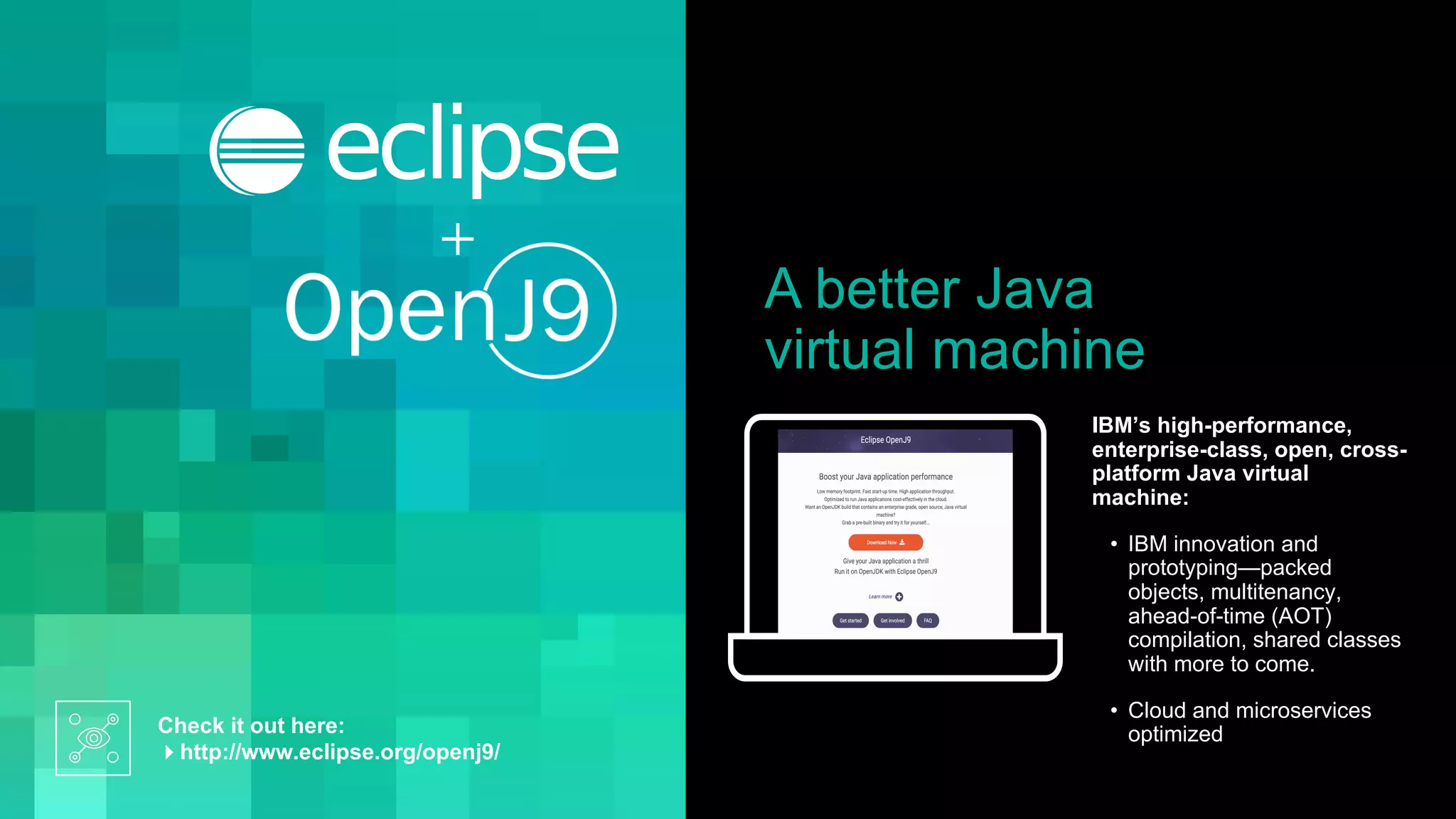 A better Java
virtual machine
Check it out here:
4http://www.eclipse.org/openj9/
IBM’s high-performance,
enterprise-class, open, cross-
platform Java virtual
machine:
• IBM innovation and
prototyping—packed
objects, multitenancy,
ahead-of-time (AOT)
compilation, shared classes
with more to come.
• Cloud and microservices
optimized
 