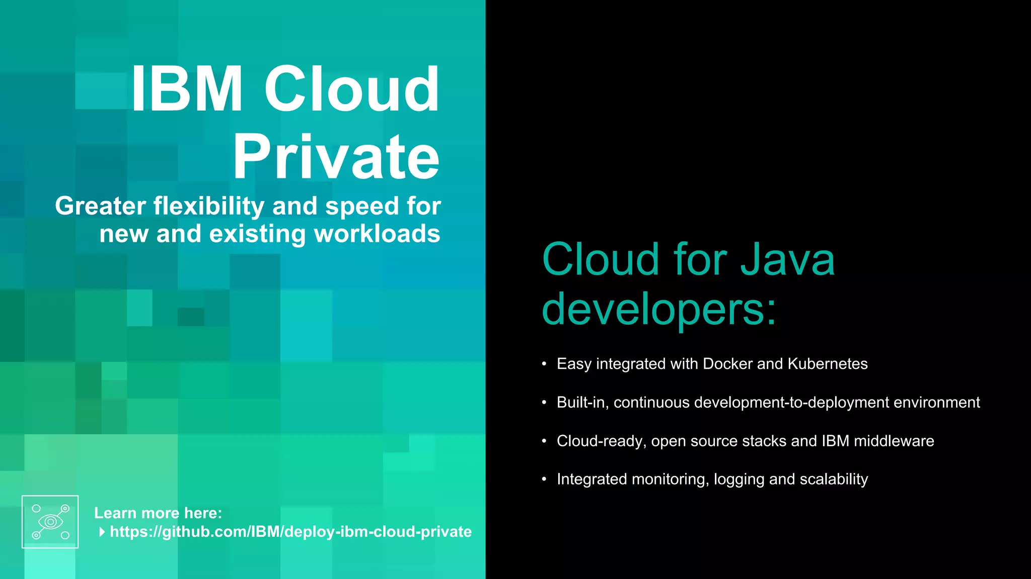 IBM Cloud
Private
Greater flexibility and speed for
new and existing workloads
Cloud for Java
developers:
• Easy integrated with Docker and Kubernetes
• Built-in, continuous development-to-deployment environment
• Cloud-ready, open source stacks and IBM middleware
• Integrated monitoring, logging and scalability
Learn more here:
4https://github.com/IBM/deploy-ibm-cloud-private
 