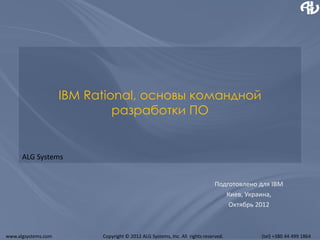 IBM Rational, основы командной
                              разработки ПО


      ALG Systems


                                                                              Подготовлено для IBM
                                                                                 Киев, Украина,
                                                                                  Октябрь 2012



www.algsystems.com         Copyright © 2012 ALG Systems, Inc. All rights reserved.         (tel) +380 44 499 1864
 