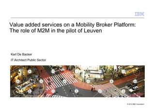 Value added services on a Mobility Broker Platform:
The role of M2M in the pilot of Leuven



Karl De Backer
IT Architect Public Sector




   Vlaamse Overheid - 2 juni 2010



                                               © 2010 IBM Corporation
 