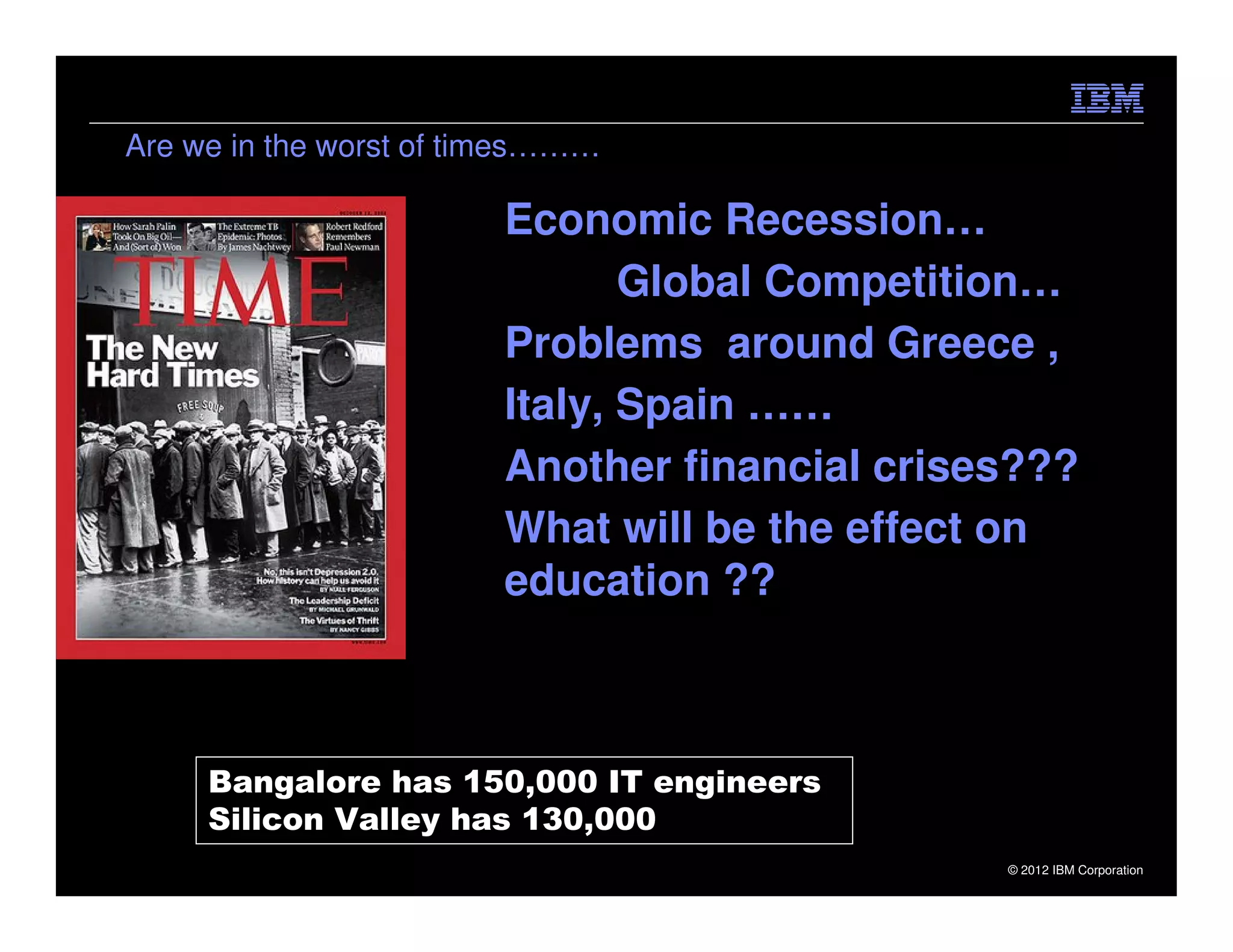 Are we in the worst of times………

                        Economic Recession…
                               Global Competition…
                        Problems around Greece ,
                        Italy, Spain ……
                        Another financial crises???
                        What will be the effect on
                        education ??



     Bangalore has 150,000 IT engineers
     Silicon Valley has 130,000
                                               © 2012 IBM Corporation
 