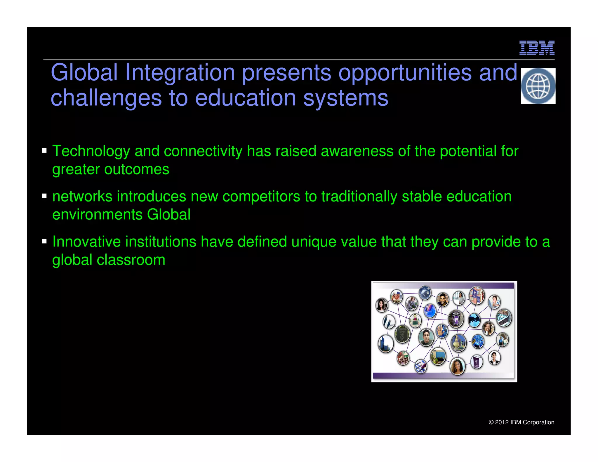Global Integration presents opportunities and
challenges to education systems

Technology and connectivity has raised awareness of the potential for
greater outcomes
networks introduces new competitors to traditionally stable education
environments Global
Innovative institutions have defined unique value that they can provide to a
global classroom




19                                                                © 2012 IBM Corporation
 