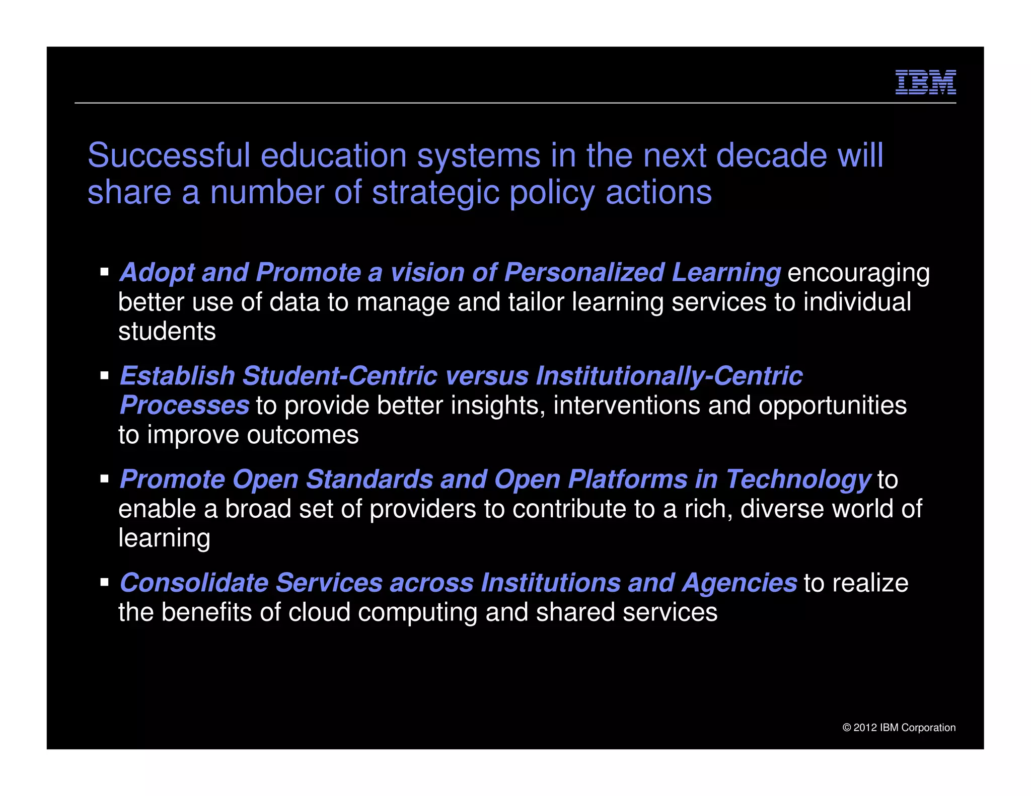 Successful education systems in the next decade will
share a number of strategic policy actions

     Adopt and Promote a vision of Personalized Learning encouraging
     better use of data to manage and tailor learning services to individual
     students
     Establish Student-Centric versus Institutionally-Centric
     Processes to provide better insights, interventions and opportunities
     to improve outcomes
     Promote Open Standards and Open Platforms in Technology to
     enable a broad set of providers to contribute to a rich, diverse world of
     learning
     Consolidate Services across Institutions and Agencies to realize
     the benefits of cloud computing and shared services



23                                                                    © 2012 IBM Corporation
 