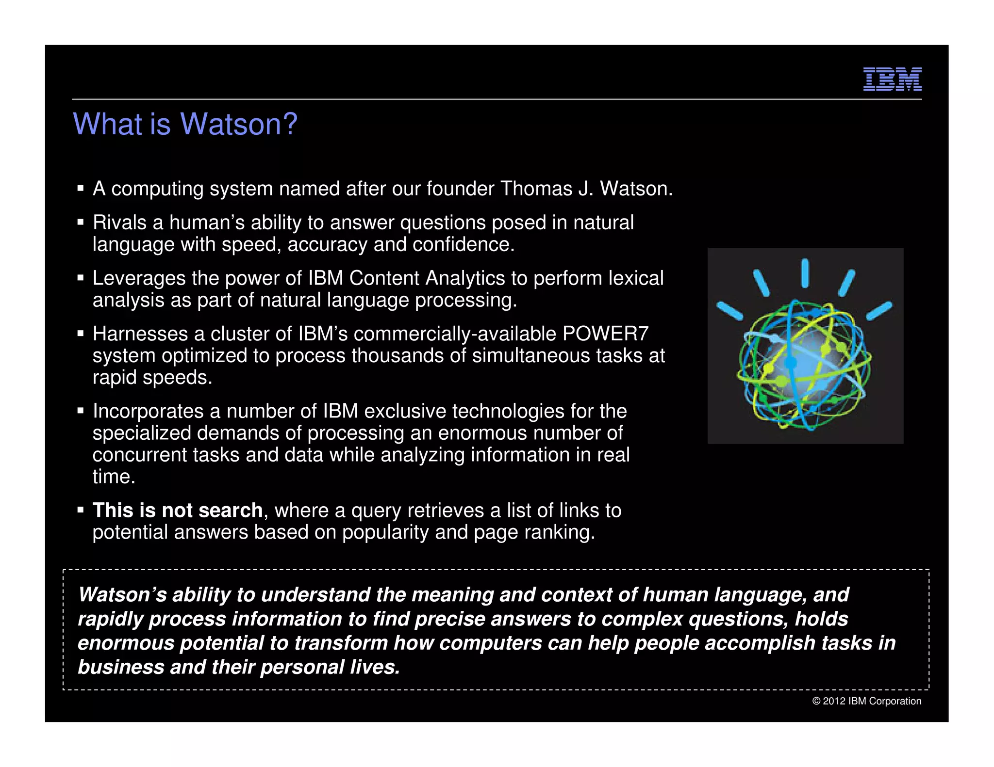 What is Watson?

 A computing system named after our founder Thomas J. Watson.
 Rivals a human’s ability to answer questions posed in natural
 language with speed, accuracy and confidence.
 Leverages the power of IBM Content Analytics to perform lexical
 analysis as part of natural language processing.
 Harnesses a cluster of IBM’s commercially-available POWER7
 system optimized to process thousands of simultaneous tasks at
 rapid speeds.
 Incorporates a number of IBM exclusive technologies for the
 specialized demands of processing an enormous number of
 concurrent tasks and data while analyzing information in real
 time.
 This is not search, where a query retrieves a list of links to
 potential answers based on popularity and page ranking.


Watson’s ability to understand the meaning and context of human language, and
rapidly process information to find precise answers to complex questions, holds
enormous potential to transform how computers can help people accomplish tasks in
business and their personal lives.
                                                                        © 2012 IBM Corporation
 