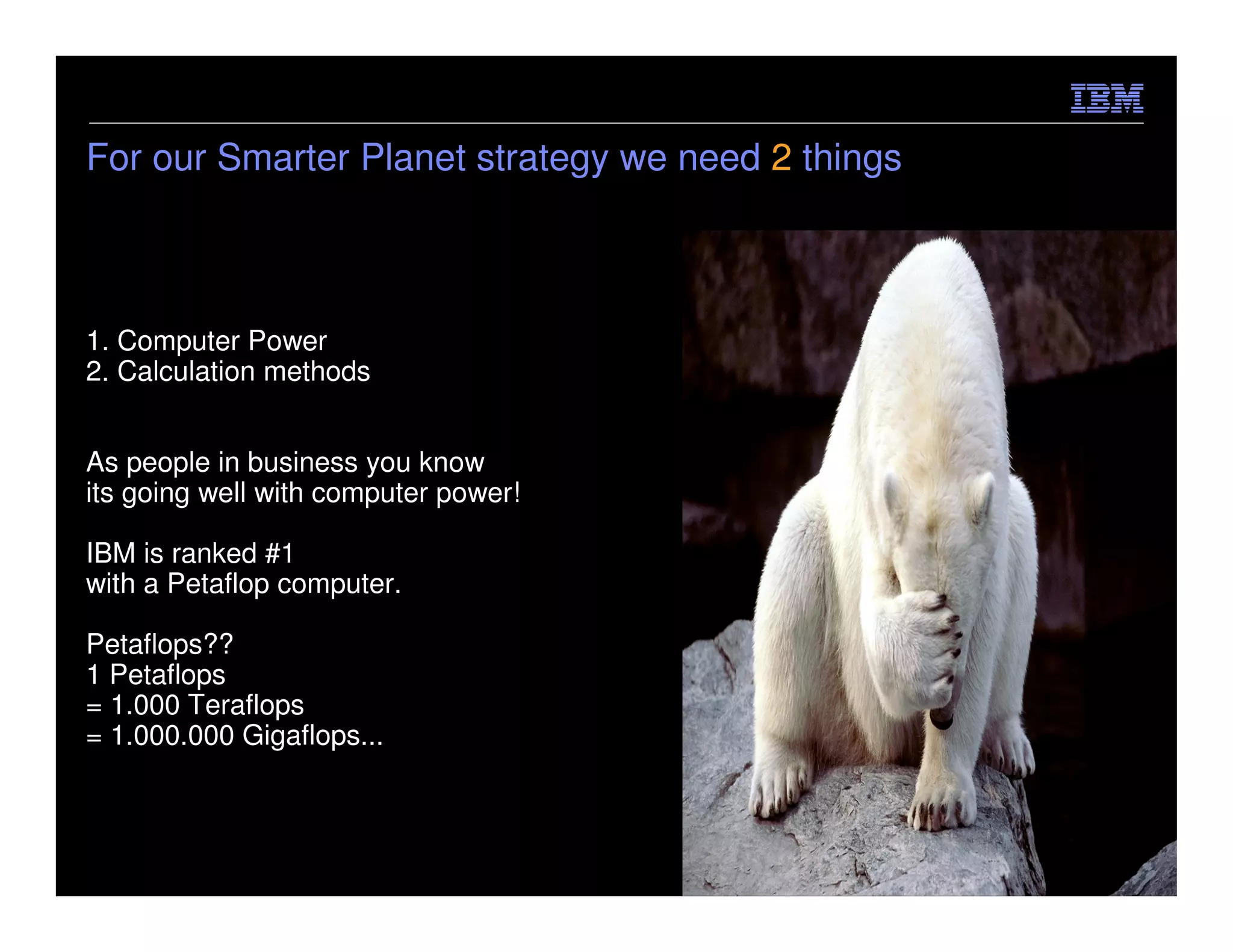 For our Smarter Planet strategy we need 2 things



1. Computer Power
2. Calculation methods


As people in business you know
its going well with computer power!

IBM is ranked #1
with a Petaflop computer.

Petaflops??
1 Petaflops
= 1.000 Teraflops
= 1.000.000 Gigaflops...



                                                   © 2012 IBM Corporation
 