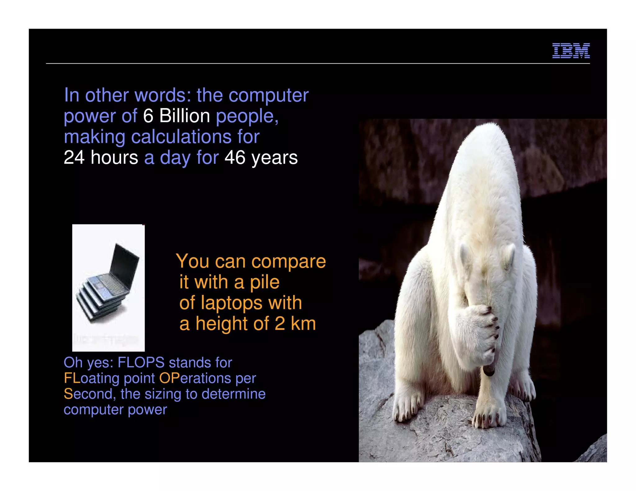 In other words: the computer
power of 6 Billion people,
making calculations for
24 hours a day for 46 years




                 You can compare
                 it with a pile
                 of laptops with
                 a height of 2 km
Oh yes: FLOPS stands for
FLoating point OPerations per
Second, the sizing to determine
computer power

                                    © 2012 IBM Corporation
 