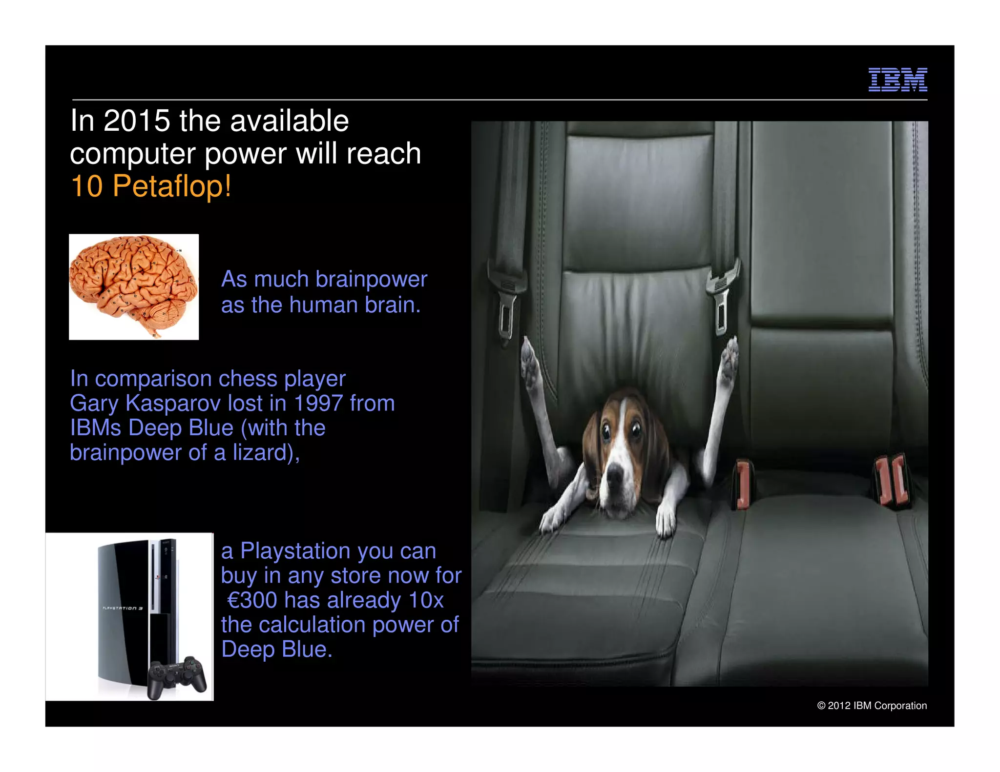 In 2015 the available
computer power will reach
10 Petaflop!

              As much brainpower
              as the human brain.


In comparison chess player
Gary Kasparov lost in 1997 from
IBMs Deep Blue (with the
brainpower of a lizard),



              a Playstation you can
              buy in any store now for
               €300 has already 10x
              the calculation power of
              Deep Blue.

                                         © 2012 IBM Corporation
 