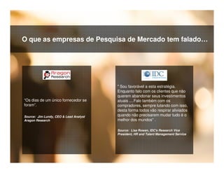 © 2015 IBM Corporation32
“Os dias de um único fornecedor se
foram”.
Source: Jim Lundy, CEO & Lead Analyst
Aragon Research
" Sou favorável a esta estratégia.
Enquanto falo com os clientes que não
querem abandonar seus investimentos
atuais ....Falo também com os
compradores, sempre lutando com isso,
desta forma todos vão respirar aliviados
quando não precisarem mudar tudo é o
melhor dos mundos" .
Source: Lisa Rowan, IDC's Research Vice
President, HR and Talent Management Service
O que as empresas de Pesquisa de Mercado tem falado…
 