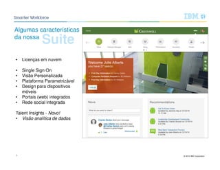 © 2015 IBM Corporation7
Suite
Algumas características
da nossa
• Licenças em nuvem
• Single Sign On
• Visão Personalizada
• Plataforma Parametrizável
• Design para dispositivos
móveis
• Portais (web) integrados
• Rede social integrada
Talent Insights - Novo!
• Visão analítica de dados
 