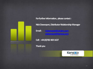 For further information, please contact :

Nick Davenport, Distributor Relationship Manager

Email :   ndavenport@uk.ibm.com
          ndavenport@kenexa.com

Cell : +44 (0)782 469 1637

Thank you




                                                   17
 