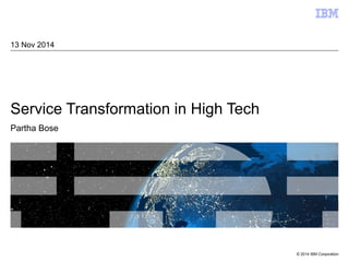 © 2014 IBM Corporation 
13 Nov 2014 
Service Transformation in High Tech 
Partha Bose 
 