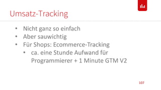 Umsatz-Tracking
107
• Nicht ganz so einfach
• Aber sauwichtig
• Für Shops: Ecommerce-Tracking
• ca. eine Stunde Aufwand für
Programmierer + 1 Minute GTM V2
 